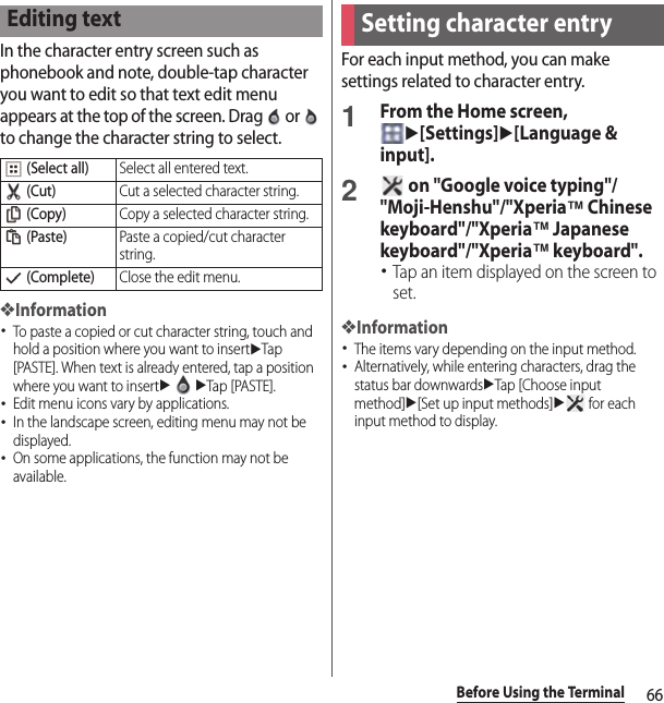 66Before Using the TerminalIn the character entry screen such as phonebook and note, double-tap character you want to edit so that text edit menu appears at the top of the screen. Drag   or   to change the character string to select.❖Information･To paste a copied or cut character string, touch and hold a position where you want to insertuTap [PASTE]. When text is already entered, tap a position where you want to insertuuTap [PASTE].･Edit menu icons vary by applications.･In the landscape screen, editing menu may not be displayed.･On some applications, the function may not be available.For each input method, you can make settings related to character entry.1From the Home screen, u[Settings]u[Language &amp; input].2 on &quot;Google voice typing&quot;/&quot;Moji-Henshu&quot;/&quot;Xperia™ Chinese keyboard&quot;/&quot;Xperia™ Japanese keyboard&quot;/&quot;Xperia™ keyboard&quot;.･Tap an item displayed on the screen to set.❖Information･The items vary depending on the input method.･Alternatively, while entering characters, drag the status bar downwardsuTap [Choose input method]u[Set up input methods]u for each input method to display.Editing text (Select all)Select all entered text. (Cut)Cut a selected character string. (Copy)Copy a selected character string. (Paste)Paste a copied/cut character string. (Complete)Close the edit menu.Setting character entry