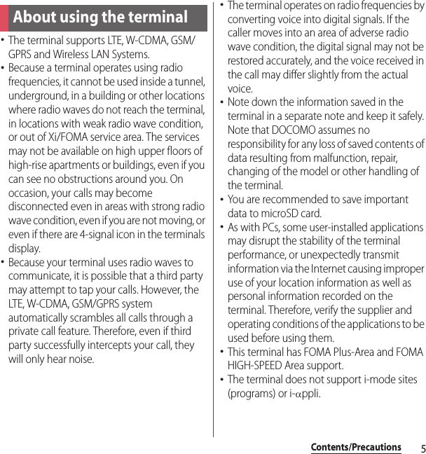 5Contents/PrecautionsContents/Precautions･The terminal supports LTE, W-CDMA, GSM/GPRS and Wireless LAN Systems.･Because a terminal operates using radio frequencies, it cannot be used inside a tunnel, underground, in a building or other locations where radio waves do not reach the terminal, in locations with weak radio wave condition, or out of Xi/FOMA service area. The services may not be available on high upper floors of high-rise apartments or buildings, even if you can see no obstructions around you. On occasion, your calls may become disconnected even in areas with strong radio wave condition, even if you are not moving, or even if there are 4-signal icon in the terminals display.･Because your terminal uses radio waves to communicate, it is possible that a third party may attempt to tap your calls. However, the LTE, W-CDMA, GSM/GPRS system automatically scrambles all calls through a private call feature. Therefore, even if third party successfully intercepts your call, they will only hear noise.･The terminal operates on radio frequencies by converting voice into digital signals. If the caller moves into an area of adverse radio wave condition, the digital signal may not be restored accurately, and the voice received in the call may differ slightly from the actual voice.･Note down the information saved in the terminal in a separate note and keep it safely. Note that DOCOMO assumes no responsibility for any loss of saved contents of data resulting from malfunction, repair, changing of the model or other handling of the terminal.･You are recommended to save important data to microSD card.･As with PCs, some user-installed applications may disrupt the stability of the terminal performance, or unexpectedly transmit information via the Internet causing improper use of your location information as well as personal information recorded on the terminal. Therefore, verify the supplier and operating conditions of the applications to be used before using them.･This terminal has FOMA Plus-Area and FOMA HIGH-SPEED Area support.･The terminal does not support i-mode sites (programs) or i-αppli.About using the terminal