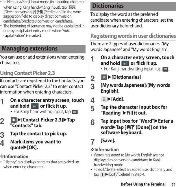 71Before Using the Terminal･In Hiragana/Kanji input mode (in inputting character when using Kanji handwriting input), tap [直変 (Direct conversion)]/[予測 (Prediction)] in the word suggestion field to display direct conversion candidates/predicted conversion candidates.･The beginning of sentence may not be capitalized in one-byte alphabet entry mode when &quot;Auto capitalization&quot; is marked.You can use or add extensions when entering characters.Using Contact Picker 2.3If contacts are registered to the Contacts, you can use &quot;Contact Picker 2.3&quot; to enter contact information when entering characters.1On a character entry screen, touch and hold   or flick it up.･For Kanji handwriting input, tap  .2u[Contact Picker 2.3]uTap &quot;Contacts&quot; tab.3Tap the contact to pick up.4Mark items you want to quoteu[OK].❖Information･&quot;History&quot; tab displays contacts that are picked up when entering characters.To display the word as the preferred candidate when entering characters, set the user dictionary beforehand.Registering words in user dictionariesThere are 2 types of user dictionaries: &quot;My words Japanese&quot; and &quot;My words English&quot;.1On a character entry screen, touch and hold   or flick it up.･For Kanji handwriting input, tap  .2u[Dictionaries]3[My words Japanese]/[My words English].4u[Add].5Tap the character input box for &quot;Reading&quot;uFill it out.6Tap input box for &quot;Word&quot;uEnter a worduTap [完了 (Done)] on the software keyboard.7[Save].❖Information･Words registered to My words English are not displayed as conversion candidates in Kanji handwriting mode.･To edit/delete, select an added user dictionary and tap u[Edit]/[Delete] in Step 4.Managing extensionsDictionaries