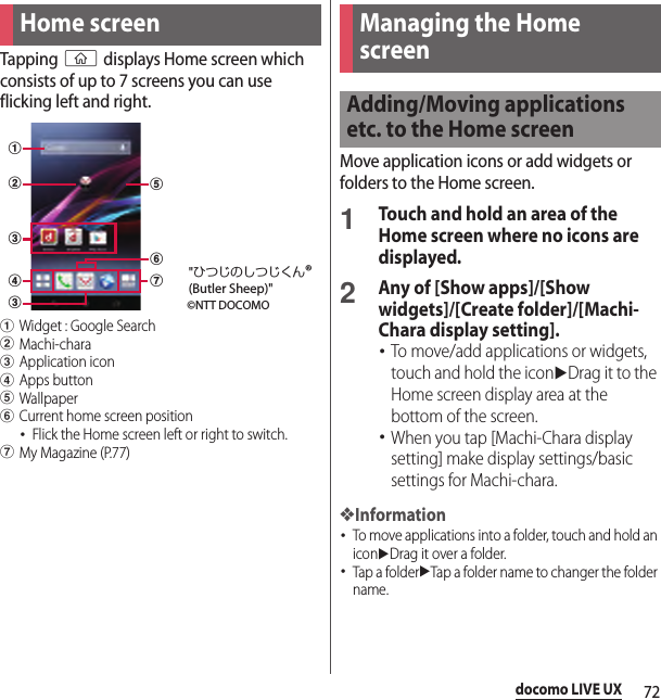 72docomo LIVE UXdocomo LIVE UXTapping y displays Home screen which consists of up to 7 screens you can use flicking left and right.aWidget : Google SearchbMachi-characApplication icondApps buttoneWallpaperfCurrent home screen position･Flick the Home screen left or right to switch.gMy Magazine (P.77)Move application icons or add widgets or folders to the Home screen.1Touch and hold an area of the Home screen where no icons are displayed.2Any of [Show apps]/[Show widgets]/[Create folder]/[Machi-Chara display setting].･To move/add applications or widgets, touch and hold the iconuDrag it to the Home screen display area at the bottom of the screen.･When you tap [Machi-Chara display setting] make display settings/basic settings for Machi-chara.❖Information･To move applications into a folder, touch and hold an iconuDrag it over a folder.･Tap a folderuTap a folder name to changer the folder name.Home screenabccdgef©NTT DOCOMO&quot;ひつじのしつじくん®(Butler Sheep)&quot;Managing the Home screenAdding/Moving applications etc. to the Home screen