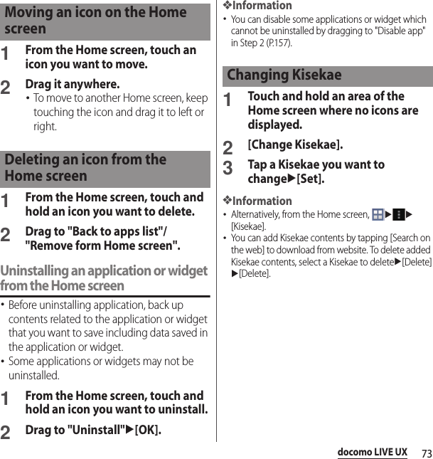73docomo LIVE UX1From the Home screen, touch an icon you want to move.2Drag it anywhere.･To move to another Home screen, keep touching the icon and drag it to left or right.1From the Home screen, touch and hold an icon you want to delete.2Drag to &quot;Back to apps list&quot;/&quot;Remove form Home screen&quot;.Uninstalling an application or widget from the Home screen･Before uninstalling application, back up contents related to the application or widget that you want to save including data saved in the application or widget.･Some applications or widgets may not be uninstalled.1From the Home screen, touch and hold an icon you want to uninstall.2Drag to &quot;Uninstall&quot;u[OK].❖Information･You can disable some applications or widget which cannot be uninstalled by dragging to &quot;Disable app&quot; in Step 2 (P.157).1Touch and hold an area of the Home screen where no icons are displayed.2[Change Kisekae].3Tap a Kisekae you want to changeu[Set].❖Information･Alternatively, from the Home screen, uu[Kisekae].･You can add Kisekae contents by tapping [Search on the web] to download from website. To delete added Kisekae contents, select a Kisekae to deleteu[Delete]u[Delete].Moving an icon on the Home screenDeleting an icon from the Home screenChanging Kisekae