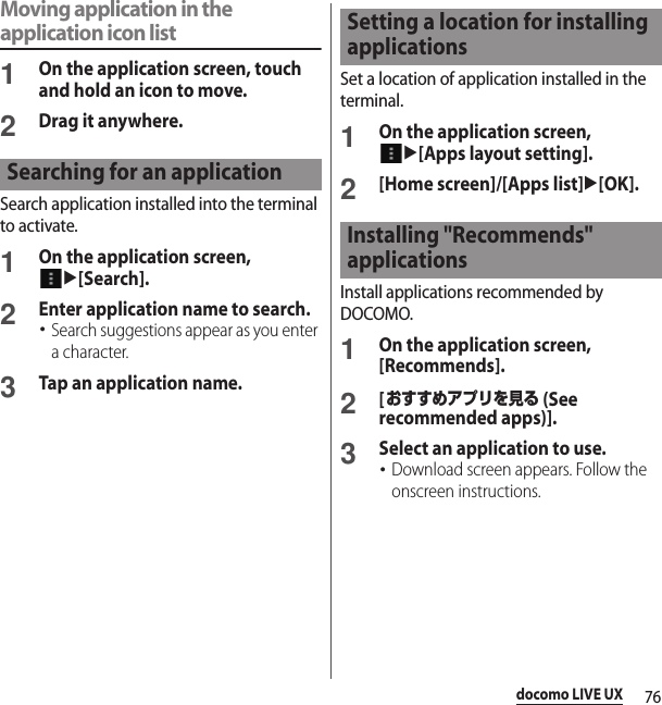 76docomo LIVE UXMoving application in the application icon list1On the application screen, touch and hold an icon to move.2Drag it anywhere.Search application installed into the terminal to activate.1On the application screen, u[Search].2Enter application name to search.･Search suggestions appear as you enter a character.3Tap an application name.Set a location of application installed in the terminal.1On the application screen, u[Apps layout setting].2[Home screen]/[Apps list]u[OK].Install applications recommended by DOCOMO.1On the application screen, [Recommends].2[おすすめアプリを見る (See recommended apps)].3Select an application to use.･Download screen appears. Follow the onscreen instructions.Searching for an applicationSetting a location for installing applicationsInstalling &quot;Recommends&quot; applications