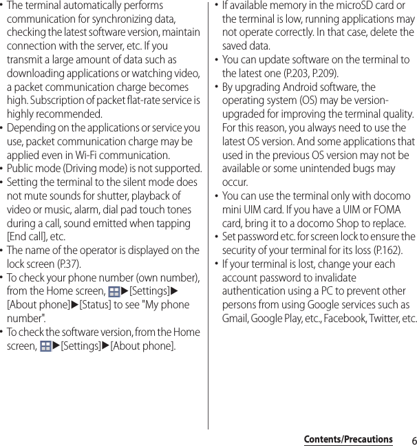 6Contents/Precautions･The terminal automatically performs communication for synchronizing data, checking the latest software version, maintain connection with the server, etc. If you transmit a large amount of data such as downloading applications or watching video, a packet communication charge becomes high. Subscription of packet flat-rate service is highly recommended.･Depending on the applications or service you use, packet communication charge may be applied even in Wi-Fi communication.･Public mode (Driving mode) is not supported.･Setting the terminal to the silent mode does not mute sounds for shutter, playback of video or music, alarm, dial pad touch tones during a call, sound emitted when tapping [End call], etc.･The name of the operator is displayed on the lock screen (P.37).･To check your phone number (own number), from the Home screen, u[Settings]u[About phone]u[Status] to see &quot;My phone number&quot;.･To check the software version, from the Home screen, u[Settings]u[About phone].･If available memory in the microSD card or the terminal is low, running applications may not operate correctly. In that case, delete the saved data.･You can update software on the terminal to the latest one (P.203, P.209).･By upgrading Android software, the operating system (OS) may be version-upgraded for improving the terminal quality. For this reason, you always need to use the latest OS version. And some applications that used in the previous OS version may not be available or some unintended bugs may occur.･You can use the terminal only with docomo mini UIM card. If you have a UIM or FOMA card, bring it to a docomo Shop to replace.･Set password etc. for screen lock to ensure the security of your terminal for its loss (P.162).･If your terminal is lost, change your each account password to invalidate authentication using a PC to prevent other persons from using Google services such as Gmail, Google Play, etc., Facebook, Twitter, etc.