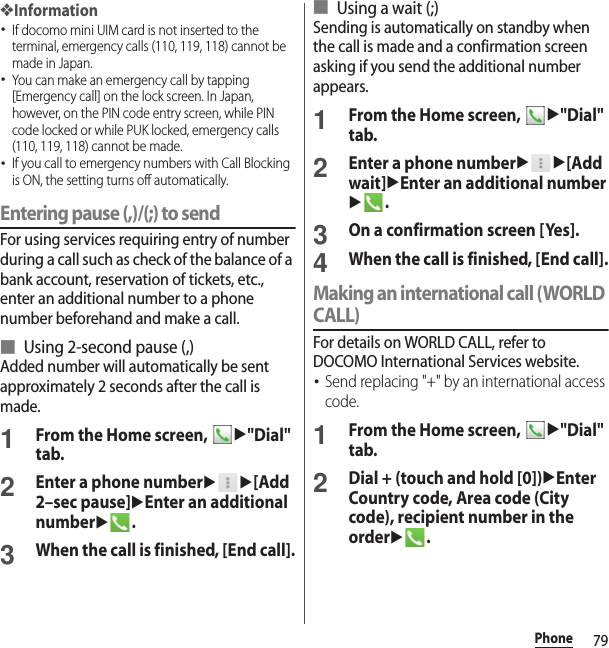 79Phone❖Information･If docomo mini UIM card is not inserted to the terminal, emergency calls (110, 119, 118) cannot be made in Japan.･You can make an emergency call by tapping [Emergency call] on the lock screen. In Japan, however, on the PIN code entry screen, while PIN code locked or while PUK locked, emergency calls (110, 119, 118) cannot be made.･If you call to emergency numbers with Call Blocking is ON, the setting turns off automatically.Entering pause (,)/(;) to sendFor using services requiring entry of number during a call such as check of the balance of a bank account, reservation of tickets, etc., enter an additional number to a phone number beforehand and make a call.■ Using 2-second pause (,)Added number will automatically be sent approximately 2 seconds after the call is made.1From the Home screen, u&quot;Dial&quot; tab.2Enter a phone numberuu[Add 2–sec pause]uEnter an additional numberu.3When the call is finished, [End call].■ Using a wait (;)Sending is automatically on standby when the call is made and a confirmation screen asking if you send the additional number appears.1From the Home screen, u&quot;Dial&quot; tab.2Enter a phone numberuu[Add wait]uEnter an additional numberu.3On a confirmation screen [Yes].4When the call is finished, [End call].Making an international call (WORLD CALL)For details on WORLD CALL, refer to DOCOMO International Services website.･Send replacing &quot;+&quot; by an international access code.1From the Home screen, u&quot;Dial&quot; tab.2Dial + (touch and hold [0])uEnter Country code, Area code (City code), recipient number in the orderu.