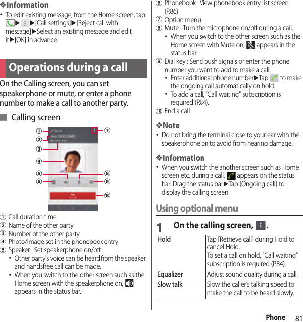 81Phone❖Information･To edit existing message, from the Home screen, tap uu[Call settings]u[Reject call with message]uSelect an existing message and edit itu[OK] in advance.On the Calling screen, you can set speakerphone or mute, or enter a phone number to make a call to another party.■ Calling screenaCall duration timebName of the other partycNumber of the other partydPhoto/image set in the phonebook entryeSpeaker : Set speakerphone on/off.･Other party&apos;s voice can be heard from the speaker and handsfree call can be made.･When you switch to the other screen such as the Home screen with the speakerphone on,   appears in the status bar.fPhonebook : View phonebook entry list screen (P.86).gOption menuhMute : Turn the microphone on/off during a call.･When you switch to the other screen such as the Home screen with Mute on,   appears in the status bar.iDial key : Send push signals or enter the phone number you want to add to make a call.･Enter additional phone numberuTap   to make the ongoing call automatically on hold.･To add a call, &quot;Call waiting&quot; subscription is required (P.84).jEnd a call❖Note･Do not bring the terminal close to your ear with the speakerphone on to avoid from hearing damage.❖Information･When you switch the another screen such as Home screen etc. during a call,   appears on the status bar. Drag the status baruTap [Ongoing call] to display the calling screen.Using optional menu1On the calling screen,  .Operations during a callajicdhbgefHoldTap [Retrieve call] during Hold to cancel Hold.To set a call on hold, &quot;Call waiting&quot; subscription is required (P.84).EqualizerAdjust sound quality during a call.Slow talkSlow the caller’s talking speed to make the call to be heard slowly.