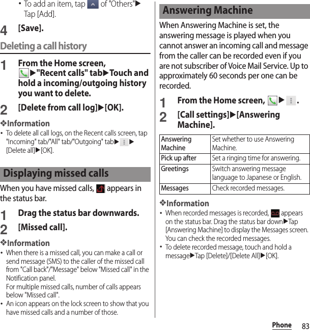 83Phone･To add an item, tap   of &quot;Others&quot;uTap [Add].4[Save].Deleting a call history1From the Home screen, u&quot;Recent calls&quot; tabuTouch and hold a incoming/outgoing history you want to delete.2[Delete from call log]u[OK].❖Information･To delete all call logs, on the Recent calls screen, tap &quot;Incoming&quot; tab/&quot;All&quot; tab/&quot;Outgoing&quot; tabuu[Delete all]u[OK].When you have missed calls,   appears in the status bar.1Drag the status bar downwards.2[Missed call].❖Information･When there is a missed call, you can make a call or send message (SMS) to the caller of the missed call from &quot;Call back&quot;/&quot;Message&quot; below &quot;Missed call&quot; in the Notification panel.For multiple missed calls, number of calls appears below &quot;Missed call&quot;.･An icon appears on the lock screen to show that you have missed calls and a number of those.When Answering Machine is set, the answering message is played when you cannot answer an incoming call and message from the caller can be recorded even if you are not subscriber of Voice Mail Service. Up to approximately 60 seconds per one can be recorded.1From the Home screen, u.2[Call settings]u[Answering Machine].❖Information･When recorded messages is recorded,   appears on the status bar. Drag the status bar downuTap [Answering Machine] to display the Messages screen. You can check the recorded messages.･To delete recorded message, touch and hold a messageuTap [Delete]/[Delete All]u[OK].Displaying missed callsAnswering MachineAnswering MachineSet whether to use Answering Machine.Pick up afterSet a ringing time for answering.GreetingsSwitch answering message language to Japanese or English.MessagesCheck recorded messages.