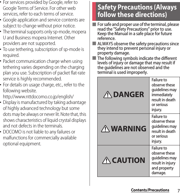 7Contents/Precautions･For services provided by Google, refer to Google Terms of Service. For other web services, refer to each terms of service.･Google application and service contents are subject to change without prior notice.･The terminal supports only sp-mode, mopera U and Business mopera Internet. Other providers are not supported.･To use tethering, subscription of sp-mode is required.･Packet communication charge when using tethering varies depending on the charging plan you use. Subscription of packet flat-rate service is highly recommended.･For details on usage charge, etc., refer to the following website.http://www.nttdocomo.co.jp/english/･Display is manufactured by taking advantage of highly advanced technology but some dots may be always or never lit. Note that, this shows characteristics of liquid crystal displays and not defects in the terminals.･DOCOMO is not liable to any failures or malfunctions for commercially available optional equipment.■For safe and proper use of the terminal, please read the &quot;Safety Precautions&quot; prior to use. Keep the Manual in a safe place for future reference.■ALWAYS observe the safety precautions since they intend to prevent personal injury or property damage.■The following symbols indicate the different levels of injury or damage that may result if the guidelines are not observed and the terminal is used improperly.Safety Precautions (Always follow these directions)Failure to observe these guidelines may immediately result in death or serious injury.Failure to observe these guidelines may result in death or serious injury.Failure to observe these guidelines may result in injury and property damage.DANGERWARNINGCAUTION