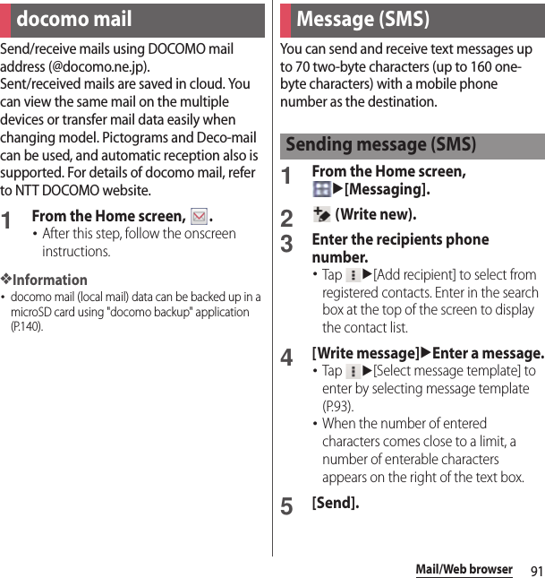 91Mail/Web browserMail/Web browse rSend/receive mails using DOCOMO mail address (@docomo.ne.jp).Sent/received mails are saved in cloud. You can view the same mail on the multiple devices or transfer mail data easily when changing model. Pictograms and Deco-mail can be used, and automatic reception also is supported. For details of docomo mail, refer to NTT DOCOMO website.1From the Home screen,  .･After this step, follow the onscreen instructions.❖Information･docomo mail (local mail) data can be backed up in a microSD card using &quot;docomo backup&quot; application (P.140).You can send and receive text messages up to 70 two-byte characters (up to 160 one-byte characters) with a mobile phone number as the destination.1From the Home screen, u[Messaging].2 (Write new).3Enter the recipients phone number.･Tap u[Add recipient] to select from registered contacts. Enter in the search box at the top of the screen to display the contact list.4[Write message]uEnter a message.･Tap u[Select message template] to enter by selecting message template (P.93).･When the number of entered characters comes close to a limit, a number of enterable characters appears on the right of the text box.5[Send].docomo mail Message (SMS)Sending message (SMS)