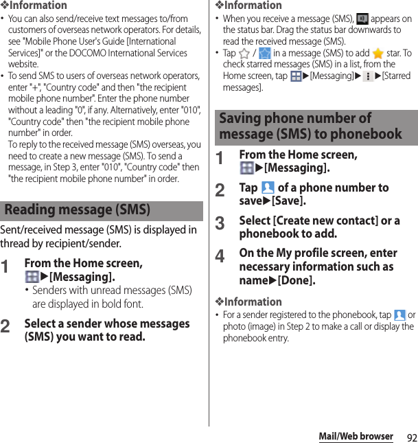 92Mail/Web browser❖Information･You can also send/receive text messages to/from customers of overseas network operators. For details, see &quot;Mobile Phone User&apos;s Guide [International Services]&quot; or the DOCOMO International Services website.･To send SMS to users of overseas network operators, enter &quot;+&quot;, &quot;Country code&quot; and then &quot;the recipient mobile phone number&quot;. Enter the phone number without a leading &quot;0&quot;, if any. Alternatively, enter &quot;010&quot;, &quot;Country code&quot; then &quot;the recipient mobile phone number&quot; in order.To reply to the received message (SMS) overseas, you need to create a new message (SMS). To send a message, in Step 3, enter &quot;010&quot;, &quot;Country code&quot; then &quot;the recipient mobile phone number&quot; in order.Sent/received message (SMS) is displayed in thread by recipient/sender.1From the Home screen, u[Messaging].･Senders with unread messages (SMS) are displayed in bold font.2Select a sender whose messages (SMS) you want to read.❖Information･When you receive a message (SMS),   appears on the status bar. Drag the status bar downwards to read the received message (SMS).･Tap   /   in a message (SMS) to add   star. To check starred messages (SMS) in a list, from the Home screen, tap u[Messaging]uu[Starred messages].1From the Home screen, u[Messaging].2Tap   of a phone number to saveu[Save].3Select [Create new contact] or a phonebook to add.4On the My profile screen, enter necessary information such as nameu[Done].❖Information･For a sender registered to the phonebook, tap   or photo (image) in Step 2 to make a call or display the phonebook entry.Reading message (SMS)Saving phone number of message (SMS) to phonebook