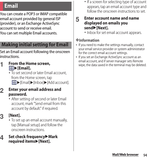 94Mail/Web browserYou can create a POP3 or IMAP compatible email account provided by general ISP (provider), or an Exchange ActiveSync account to send or receive email.You can set multiple Email accounts.Set an Email account following the onscreen instructions.1From the Home screen, u[Email].･To set second or later Email account, from the Home screen, tap u[Email]u[Inbox]u[Add account].2Enter your email address and password.･After setting of second or later Email account, mark &quot;Send email from this account by default.&quot; if required.3[Next].･To set up an email account manually, tap [Manual setup] and follow the onscreen instructions.4Set check frequencyuMark required itemsu[Next].･If a screen for selecting type of account appears, tap an email account type and follow the onscreen instructions to set.5Enter account name and name displayed on emails you sendu[Next].･Inbox for set email account appears.❖Information･If you need to make the settings manually, contact your email service provider or system administrator for the correct email account settings.･If you set an Exchange ActiveSync account as an email account, and if server manager sets Remote wipe, the data saved in the terminal may be deleted.EmailMaking initial setting for Email