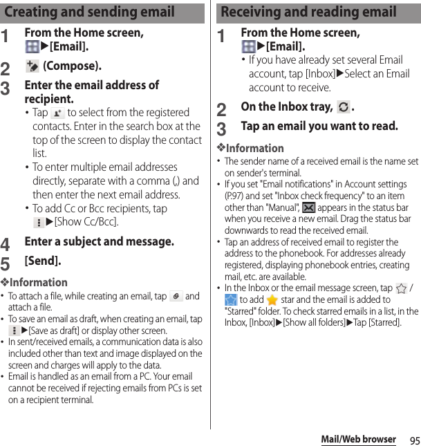 95Mail/Web browser1From the Home screen, u[Email].2 (Compose).3Enter the email address of recipient.･Tap   to select from the registered contacts. Enter in the search box at the top of the screen to display the contact list.･To enter multiple email addresses directly, separate with a comma (,) and then enter the next email address.･To add Cc or Bcc recipients, tap u[Show Cc/Bcc].4Enter a subject and message.5[Send].❖Information･To attach a file, while creating an email, tap   and attach a file.･To save an email as draft, when creating an email, tap u[Save as draft] or display other screen.･In sent/received emails, a communication data is also included other than text and image displayed on the screen and charges will apply to the data.･Email is handled as an email from a PC. Your email cannot be received if rejecting emails from PCs is set on a recipient terminal.1From the Home screen, u[Email].･If you have already set several Email account, tap [Inbox]uSelect an Email account to receive.2On the Inbox tray,  .3Tap an email you want to read.❖Information･The sender name of a received email is the name set on sender&apos;s terminal.･If you set &quot;Email notifications&quot; in Account settings (P.97) and set &quot;Inbox check frequency&quot; to an item other than &quot;Manual&quot;,   appears in the status bar when you receive a new email. Drag the status bar downwards to read the received email.･Tap an address of received email to register the address to the phonebook. For addresses already registered, displaying phonebook entries, creating mail, etc. are available.･In the Inbox or the email message screen, tap   /  to add   star and the email is added to &quot;Starred&quot; folder. To check starred emails in a list, in the Inbox, [Inbox]u[Show all folders]uTap [Starred].Creating and sending email Receiving and reading email