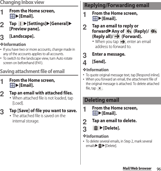 96Mail/Web browserChanging Inbox view1From the Home screen, u[Email].2Tap u[Settings]u[General]u[Preview pane].3[Landscape].❖Information･If you have two or more accounts, change made in any of the accounts applies to all accounts.･To switch to the landscape view, turn Auto rotate screen on beforehand (P.41).Saving attachment file of email1From the Home screen, u[Email].2Tap an email with attached files.･When attached file is not loaded, tap [Load].3Tap [Save] of file you want to save.･The attached file is saved on the internal storage.1From the Home screen, u[Email].2Tap an email to reply or forwarduAny of   (Reply)/   (Reply all)/  (Forward).･When you tap  , enter an email address to forward to.3Enter a message.4[Send].❖Information･To quote original message text, tap [Respond inline].･When you forward an email, the attachment file of the original message is attached. To delete attached file, tap  .1From the Home screen, u[Email].2Tap an email to delete.3u[Delete].❖Information･To delete several emails, in Step 2, mark several emailsuu[Delete].Replying/Forwarding emailDeleting email