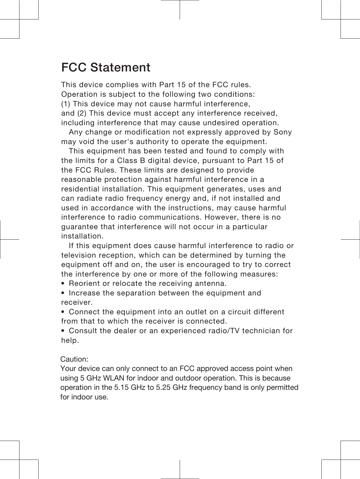 FCC StatementThis device complies with Part 15 of the FCC rules.Operation is subject to the following two conditions:(1) This device may not cause harmful interference,and (2) This device must accept any interference received,including interference that may cause undesired operation.Any change or modification not expressly approved by Sonymay void the user&apos;s authority to operate the equipment.This equipment has been tested and found to comply withthe limits for a Class B digital device, pursuant to Part 15 ofthe FCC Rules. These limits are designed to providereasonable protection against harmful interference in aresidential installation. This equipment generates, uses andcan radiate radio frequency energy and, if not installed andused in accordance with the instructions, may cause harmfulinterference to radio communications. However, there is noguarantee that interference will not occur in a particularinstallation.If this equipment does cause harmful interference to radio ortelevision reception, which can be determined by turning theequipment off and on, the user is encouraged to try to correctthe interference by one or more of the following measures:•Reorient or relocate the receiving antenna.•Increase the separation between the equipment andreceiver.•Connect the equipment into an outlet on a circuit differentfrom that to which the receiver is connected.•Consult the dealer or an experienced radio/TV technician forhelp.&amp;DXWLRQ&lt;RXUGHYLFHFDQRQO\FRQQHFWWRDQ)&amp;&amp;DSSURYHGDFFHVVSRLQWZKHQXVLQJ*+]:/$1IRULQGRRUDQGRXWGRRURSHUDWLRQ7KLVLVEHFDXVHRSHUDWLRQLQWKH*+]WR*+]IUHTXHQF\EDQGLVRQO\SHUPLWWHGIRULQGRRUXVH18