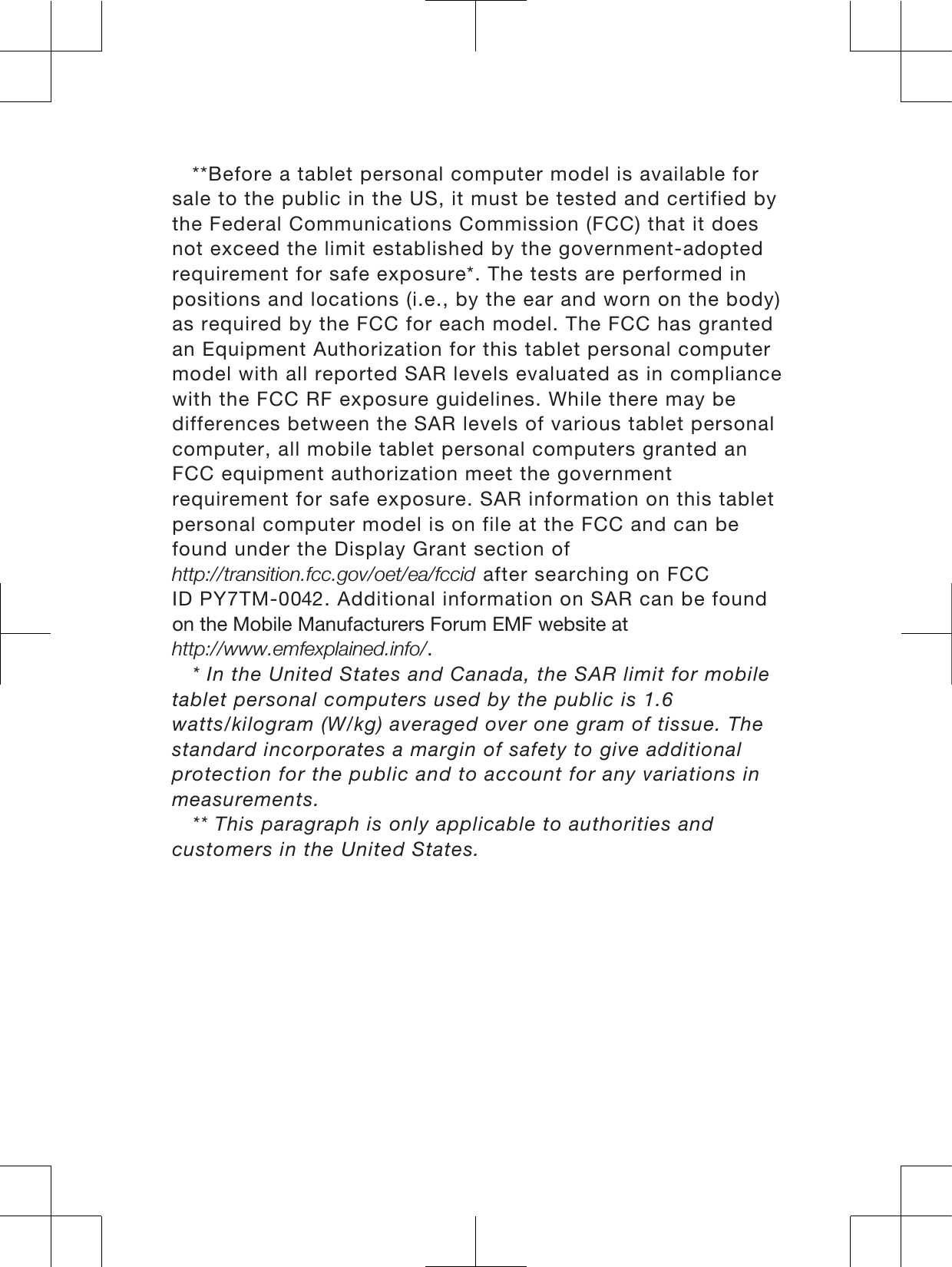 **Before a tablet personal computer model is available forsale to the public in the US, it must be tested and certified bythe Federal Communications Commission (FCC) that it doesnot exceed the limit established by the government-adoptedrequirement for safe exposure*. The tests are performed inpositions and locations (i.e., by the ear and worn on the body)as required by the FCC for each model. The FCC has grantedan Equipment Authorization for this tablet personal computermodel with all reported SAR levels evaluated as in compliancewith the FCC RF exposure guidelines. While there may bedifferences between the SAR levels of various tablet personalcomputer, all mobile tablet personal computers granted anFCC equipment authorization meet the governmentrequirement for safe exposure. SAR information on this tabletpersonal computer model is on file at the FCC and can befound under the Display Grant section ofKWWSWUDQVLWLRQIFFJRYRHWHDIFFLG after searching on FCCID PY7TM-00. Additional information on SAR can be foundRQWKH0RELOH0DQXIDFWXUHUV)RUXP(0)ZHEVLWHDWKWWSZZZHPIH[SODLQHGLQIR* In the United States and Canada, the SAR limit for mobiletablet personal computers used by the public is 1.6watts/kilogram (W/kg) averaged over one gram of tissue. Thestandard incorporates a margin of safety to give additionalprotection for the public and to account for any variations inmeasurements.** This paragraph is only applicable to authorities andcustomers in the United States.3