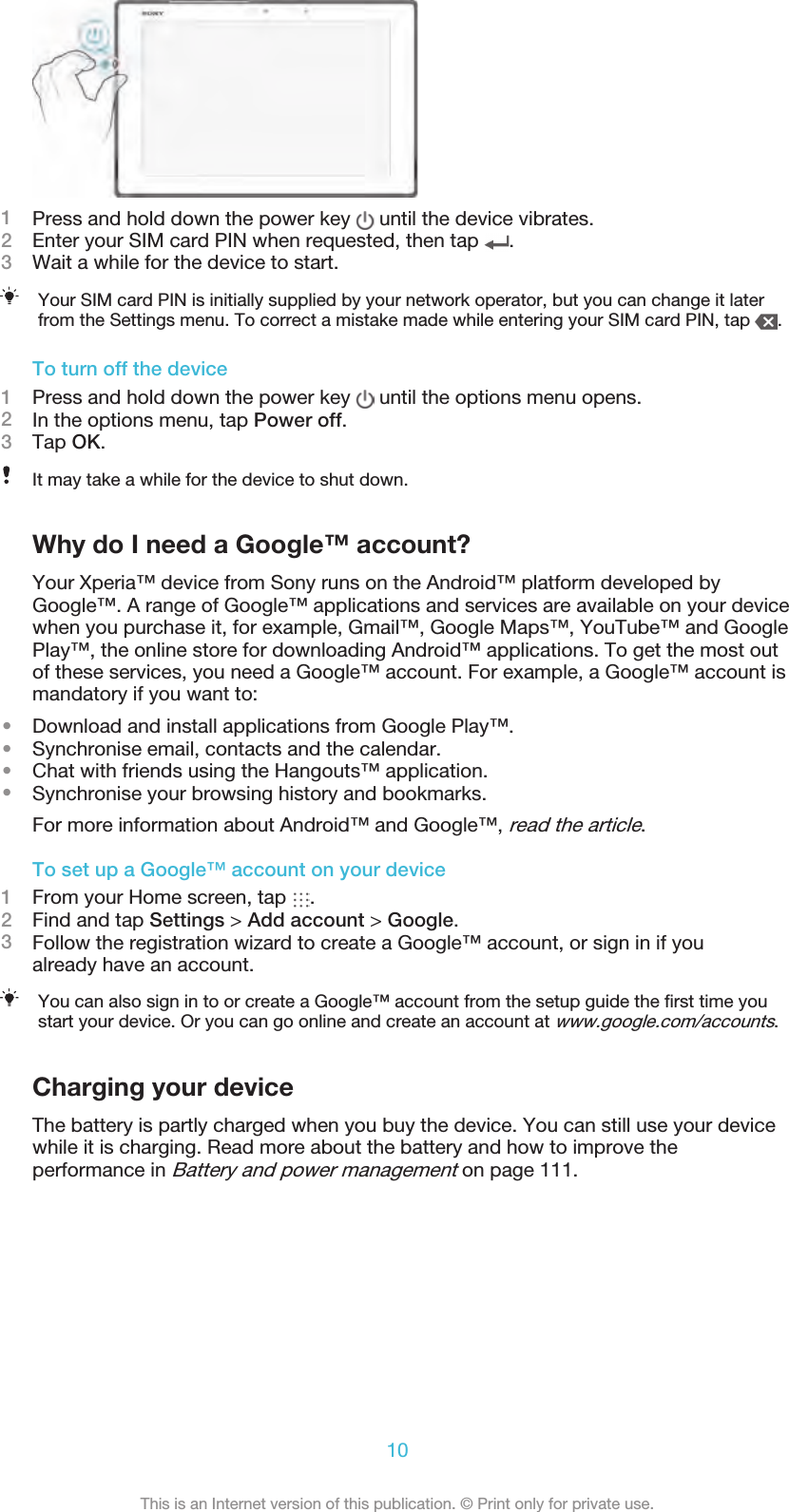 1Press and hold down the power key   until the device vibrates.2Enter your SIM card PIN when requested, then tap  .3Wait a while for the device to start.Your SIM card PIN is initially supplied by your network operator, but you can change it laterfrom the Settings menu. To correct a mistake made while entering your SIM card PIN, tap  .To turn off the device1Press and hold down the power key   until the options menu opens.2In the options menu, tap Power off.3Tap OK.It may take a while for the device to shut down.Why do I need a Google™ account?Your Xperia™ device from Sony runs on the Android™ platform developed byGoogle™. A range of Google™ applications and services are available on your devicewhen you purchase it, for example, Gmail™, Google Maps™, YouTube™ and GooglePlay™, the online store for downloading Android™ applications. To get the most outof these services, you need a Google™ account. For example, a Google™ account ismandatory if you want to:•Download and install applications from Google Play™.•Synchronise email, contacts and the calendar.•Chat with friends using the Hangouts™ application.•Synchronise your browsing history and bookmarks.For more information about Android™ and Google™, read the article.To set up a Google™ account on your device1From your Home screen, tap  .2Find and tap Settings &gt; Add account &gt; Google.3Follow the registration wizard to create a Google™ account, or sign in if youalready have an account.You can also sign in to or create a Google™ account from the setup guide the ﬁrst time youstart your device. Or you can go online and create an account at www.google.com/accounts.Charging your deviceThe battery is partly charged when you buy the device. You can still use your devicewhile it is charging. Read more about the battery and how to improve theperformance in Battery and power management on page 111.10This is an Internet version of this publication. © Print only for private use.