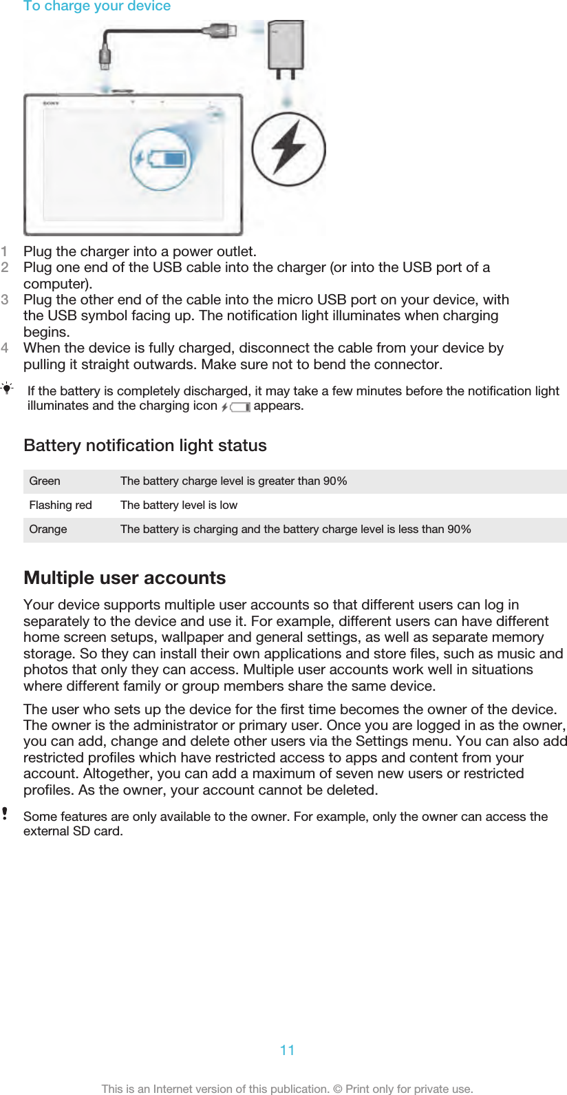 To charge your device1Plug the charger into a power outlet.2Plug one end of the USB cable into the charger (or into the USB port of acomputer).3Plug the other end of the cable into the micro USB port on your device, withthe USB symbol facing up. The notiﬁcation light illuminates when chargingbegins.4When the device is fully charged, disconnect the cable from your device bypulling it straight outwards. Make sure not to bend the connector.If the battery is completely discharged, it may take a few minutes before the notiﬁcation lightilluminates and the charging icon   appears.Battery notiﬁcation light statusGreen The battery charge level is greater than 90%Flashing red The battery level is lowOrange The battery is charging and the battery charge level is less than 90%Multiple user accountsYour device supports multiple user accounts so that different users can log inseparately to the device and use it. For example, different users can have differenthome screen setups, wallpaper and general settings, as well as separate memorystorage. So they can install their own applications and store ﬁles, such as music andphotos that only they can access. Multiple user accounts work well in situationswhere different family or group members share the same device.The user who sets up the device for the ﬁrst time becomes the owner of the device.The owner is the administrator or primary user. Once you are logged in as the owner,you can add, change and delete other users via the Settings menu. You can also addrestricted proﬁles which have restricted access to apps and content from youraccount. Altogether, you can add a maximum of seven new users or restrictedproﬁles. As the owner, your account cannot be deleted.Some features are only available to the owner. For example, only the owner can access theexternal SD card.11This is an Internet version of this publication. © Print only for private use.