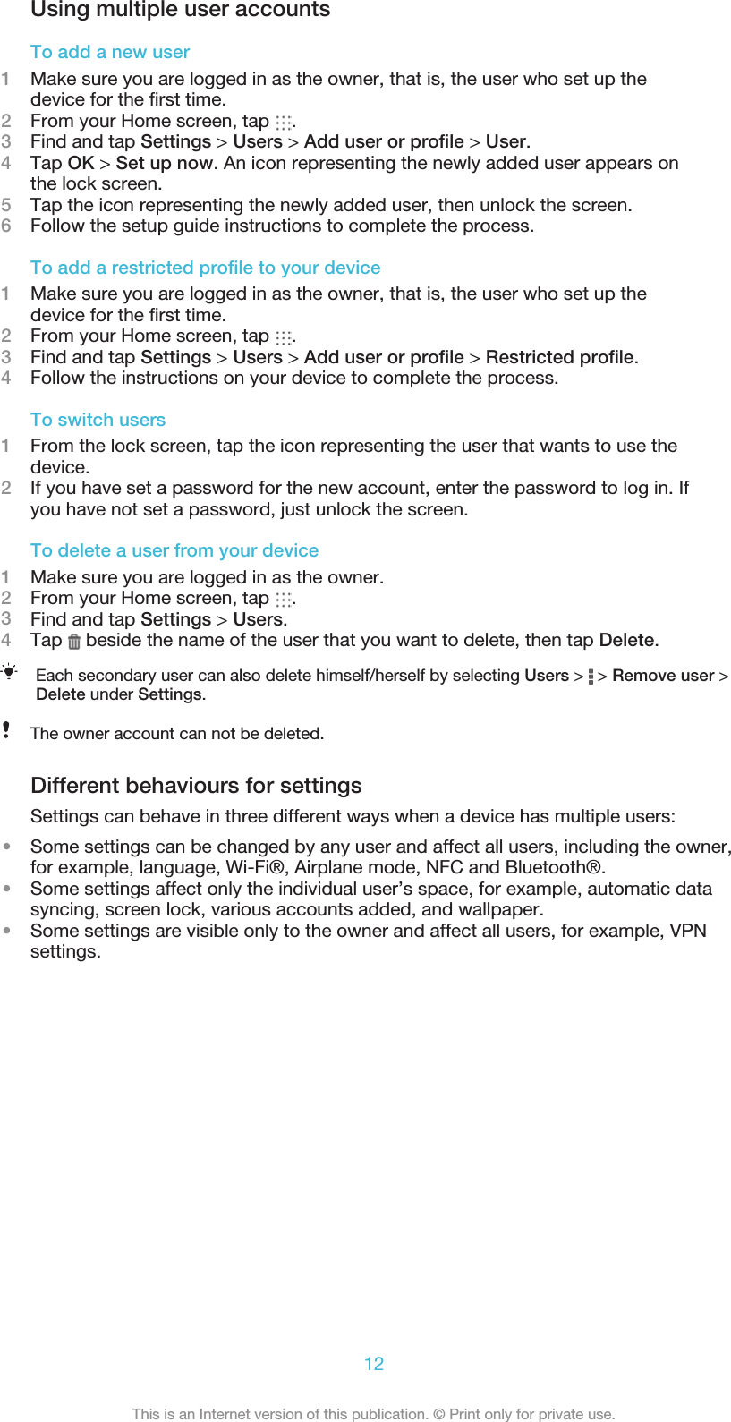 Using multiple user accountsTo add a new user1Make sure you are logged in as the owner, that is, the user who set up thedevice for the ﬁrst time.2From your Home screen, tap  .3Find and tap Settings &gt; Users &gt; Add user or proﬁle &gt; User.4Tap OK &gt; Set up now. An icon representing the newly added user appears onthe lock screen.5Tap the icon representing the newly added user, then unlock the screen.6Follow the setup guide instructions to complete the process.To add a restricted proﬁle to your device1Make sure you are logged in as the owner, that is, the user who set up thedevice for the ﬁrst time.2From your Home screen, tap  .3Find and tap Settings &gt; Users &gt; Add user or proﬁle &gt; Restricted proﬁle.4Follow the instructions on your device to complete the process.To switch users1From the lock screen, tap the icon representing the user that wants to use thedevice.2If you have set a password for the new account, enter the password to log in. Ifyou have not set a password, just unlock the screen.To delete a user from your device1Make sure you are logged in as the owner.2From your Home screen, tap  .3Find and tap Settings &gt; Users.4Tap   beside the name of the user that you want to delete, then tap Delete.Each secondary user can also delete himself/herself by selecting Users &gt;   &gt; Remove user &gt;Delete under Settings.The owner account can not be deleted.Different behaviours for settingsSettings can behave in three different ways when a device has multiple users:•Some settings can be changed by any user and affect all users, including the owner,for example, language, Wi-Fi®, Airplane mode, NFC and Bluetooth®.•Some settings affect only the individual user’s space, for example, automatic datasyncing, screen lock, various accounts added, and wallpaper.•Some settings are visible only to the owner and affect all users, for example, VPNsettings.12This is an Internet version of this publication. © Print only for private use.