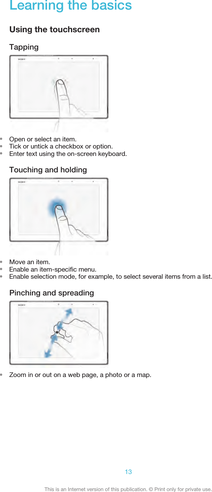 Learning the basicsUsing the touchscreenTapping•Open or select an item.•    Tick or untick a checkbox or option.•Enter text using the on-screen keyboard.Touching and holding•Move an item.•    Enable an item-speciﬁc menu.•    Enable selection mode, for example, to select several items from a list.Pinching and spreading•Zoom in or out on a web page, a photo or a map.13This is an Internet version of this publication. © Print only for private use.