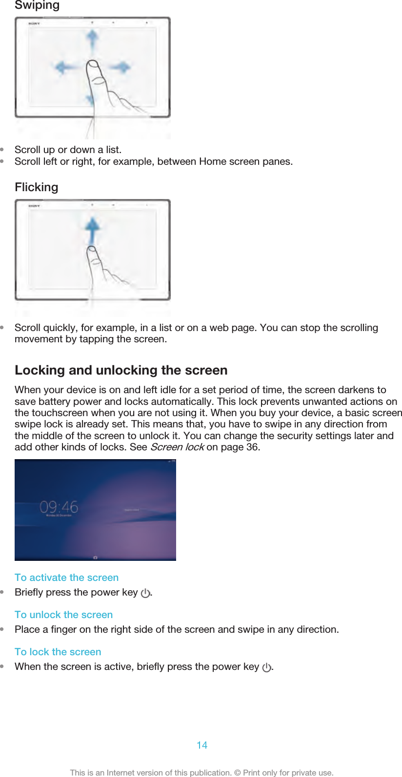 Swiping•Scroll up or down a list.•Scroll left or right, for example, between Home screen panes.Flicking•Scroll quickly, for example, in a list or on a web page. You can stop the scrollingmovement by tapping the screen.Locking and unlocking the screenWhen your device is on and left idle for a set period of time, the screen darkens tosave battery power and locks automatically. This lock prevents unwanted actions onthe touchscreen when you are not using it. When you buy your device, a basic screenswipe lock is already set. This means that, you have to swipe in any direction fromthe middle of the screen to unlock it. You can change the security settings later andadd other kinds of locks. See Screen lock on page 36.To activate the screen•Briefly press the power key  .To unlock the screen•Place a finger on the right side of the screen and swipe in any direction.To lock the screen•When the screen is active, briefly press the power key  .14This is an Internet version of this publication. © Print only for private use.