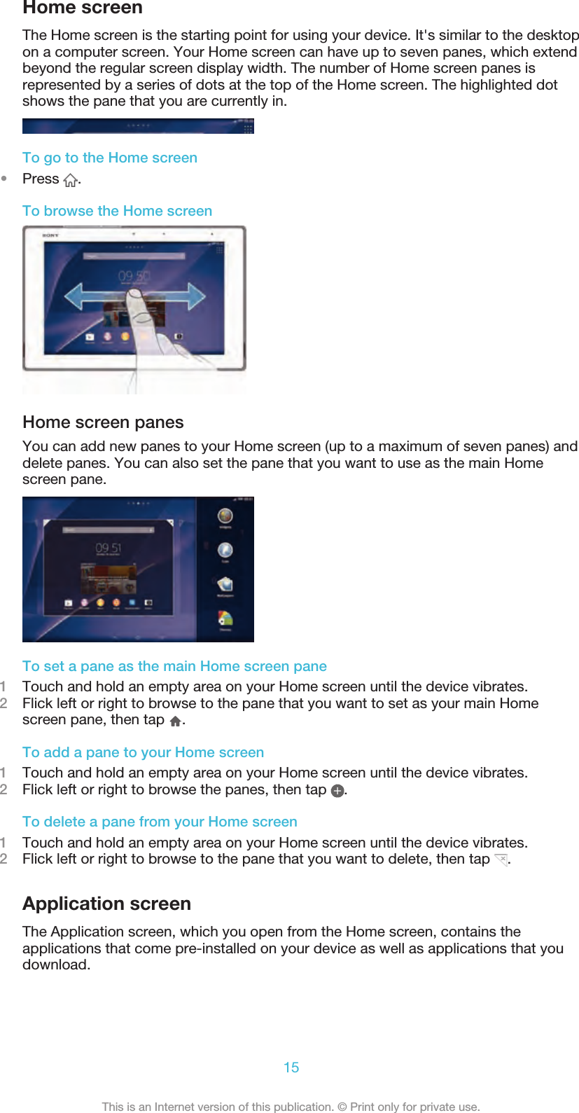 Home screenThe Home screen is the starting point for using your device. It&apos;s similar to the desktopon a computer screen. Your Home screen can have up to seven panes, which extendbeyond the regular screen display width. The number of Home screen panes isrepresented by a series of dots at the top of the Home screen. The highlighted dotshows the pane that you are currently in.To go to the Home screen•Press  .To browse the Home screenHome screen panesYou can add new panes to your Home screen (up to a maximum of seven panes) anddelete panes. You can also set the pane that you want to use as the main Homescreen pane.To set a pane as the main Home screen pane1Touch and hold an empty area on your Home screen until the device vibrates.2Flick left or right to browse to the pane that you want to set as your main Homescreen pane, then tap  .To add a pane to your Home screen1Touch and hold an empty area on your Home screen until the device vibrates.2Flick left or right to browse the panes, then tap  .To delete a pane from your Home screen1Touch and hold an empty area on your Home screen until the device vibrates.2Flick left or right to browse to the pane that you want to delete, then tap  .Application screenThe Application screen, which you open from the Home screen, contains theapplications that come pre-installed on your device as well as applications that youdownload.15This is an Internet version of this publication. © Print only for private use.