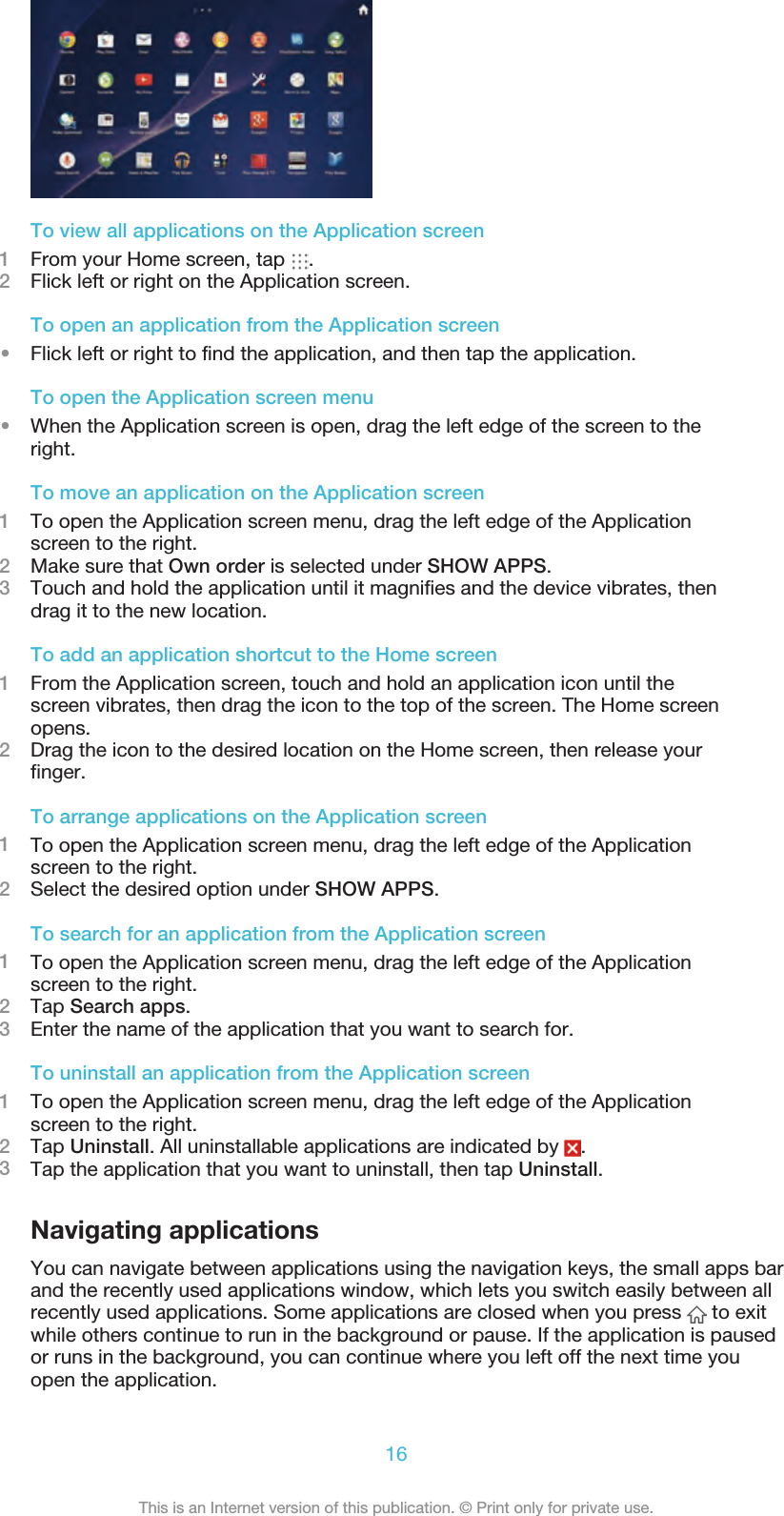 To view all applications on the Application screen1From your Home screen, tap  .2Flick left or right on the Application screen.To open an application from the Application screen•Flick left or right to find the application, and then tap the application.To open the Application screen menu•When the Application screen is open, drag the left edge of the screen to theright.To move an application on the Application screen1To open the Application screen menu, drag the left edge of the Applicationscreen to the right.2Make sure that Own order is selected under SHOW APPS.3Touch and hold the application until it magnifies and the device vibrates, thendrag it to the new location.To add an application shortcut to the Home screen1From the Application screen, touch and hold an application icon until thescreen vibrates, then drag the icon to the top of the screen. The Home screenopens.2Drag the icon to the desired location on the Home screen, then release yourfinger.To arrange applications on the Application screen1To open the Application screen menu, drag the left edge of the Applicationscreen to the right.2Select the desired option under SHOW APPS.To search for an application from the Application screen1To open the Application screen menu, drag the left edge of the Applicationscreen to the right.2Tap Search apps.3Enter the name of the application that you want to search for.To uninstall an application from the Application screen1To open the Application screen menu, drag the left edge of the Applicationscreen to the right.2Tap Uninstall. All uninstallable applications are indicated by  .3Tap the application that you want to uninstall, then tap Uninstall.Navigating applicationsYou can navigate between applications using the navigation keys, the small apps barand the recently used applications window, which lets you switch easily between allrecently used applications. Some applications are closed when you press   to exitwhile others continue to run in the background or pause. If the application is pausedor runs in the background, you can continue where you left off the next time youopen the application.16This is an Internet version of this publication. © Print only for private use.