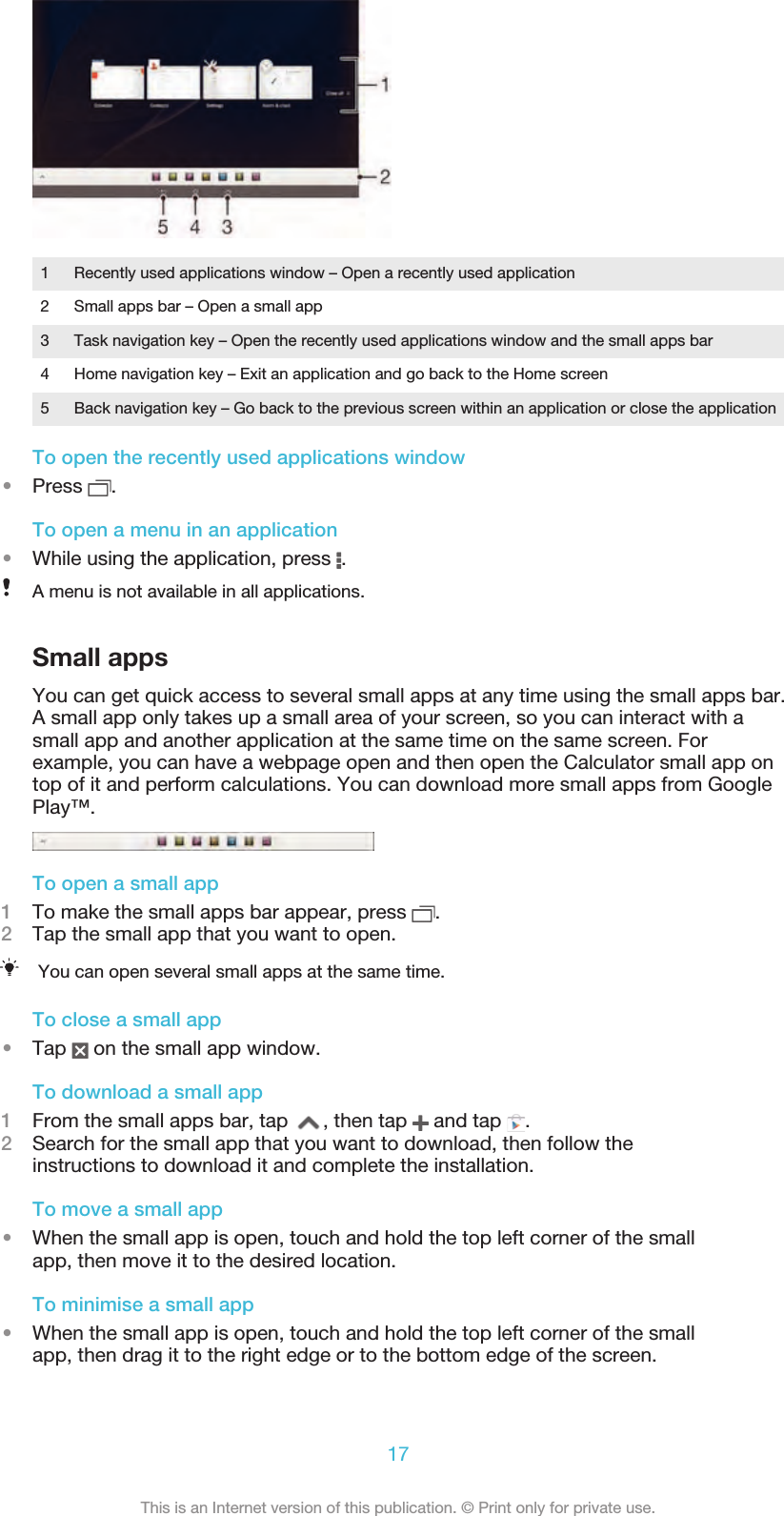 1 Recently used applications window – Open a recently used application2 Small apps bar – Open a small app3 Task navigation key – Open the recently used applications window and the small apps bar4 Home navigation key – Exit an application and go back to the Home screen5 Back navigation key – Go back to the previous screen within an application or close the applicationTo open the recently used applications window•Press  .To open a menu in an application•While using the application, press  .A menu is not available in all applications.Small appsYou can get quick access to several small apps at any time using the small apps bar.A small app only takes up a small area of your screen, so you can interact with asmall app and another application at the same time on the same screen. Forexample, you can have a webpage open and then open the Calculator small app ontop of it and perform calculations. You can download more small apps from GooglePlay™.To open a small app1To make the small apps bar appear, press  .2Tap the small app that you want to open.You can open several small apps at the same time.To close a small app•Tap   on the small app window.To download a small app1From the small apps bar, tap  , then tap   and tap  .2Search for the small app that you want to download, then follow theinstructions to download it and complete the installation.To move a small app•When the small app is open, touch and hold the top left corner of the smallapp, then move it to the desired location.To minimise a small app•When the small app is open, touch and hold the top left corner of the smallapp, then drag it to the right edge or to the bottom edge of the screen.17This is an Internet version of this publication. © Print only for private use.