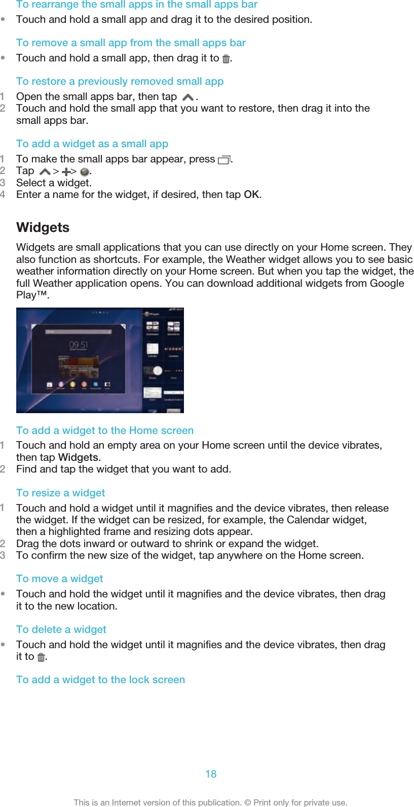 To rearrange the small apps in the small apps bar•Touch and hold a small app and drag it to the desired position.To remove a small app from the small apps bar•Touch and hold a small app, then drag it to  .To restore a previously removed small app1Open the small apps bar, then tap  .2Touch and hold the small app that you want to restore, then drag it into thesmall apps bar.To add a widget as a small app1To make the small apps bar appear, press  .2Tap  &gt;  &gt;  .3Select a widget.4Enter a name for the widget, if desired, then tap OK.WidgetsWidgets are small applications that you can use directly on your Home screen. Theyalso function as shortcuts. For example, the Weather widget allows you to see basicweather information directly on your Home screen. But when you tap the widget, thefull Weather application opens. You can download additional widgets from GooglePlay™.To add a widget to the Home screen1Touch and hold an empty area on your Home screen until the device vibrates,then tap Widgets.2Find and tap the widget that you want to add.To resize a widget1Touch and hold a widget until it magnifies and the device vibrates, then releasethe widget. If the widget can be resized, for example, the Calendar widget,then a highlighted frame and resizing dots appear.2Drag the dots inward or outward to shrink or expand the widget.3To confirm the new size of the widget, tap anywhere on the Home screen.To move a widget•Touch and hold the widget until it magnifies and the device vibrates, then dragit to the new location.To delete a widget•Touch and hold the widget until it magnifies and the device vibrates, then dragit to  .To add a widget to the lock screen18This is an Internet version of this publication. © Print only for private use.
