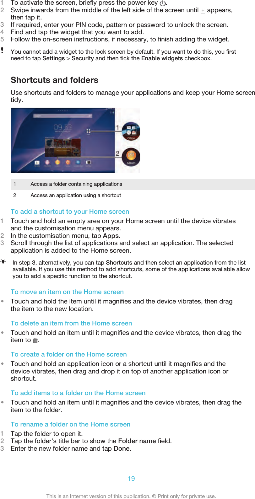 1To activate the screen, brieﬂy press the power key  .2Swipe inwards from the middle of the left side of the screen until   appears,then tap it.3If required, enter your PIN code, pattern or password to unlock the screen.4Find and tap the widget that you want to add.5Follow the on-screen instructions, if necessary, to ﬁnish adding the widget.You cannot add a widget to the lock screen by default. If you want to do this, you ﬁrst need to tap Settings &gt; Security and then tick the Enable widgets checkbox.Shortcuts and foldersUse shortcuts and folders to manage your applications and keep your Home screentidy.1 Access a folder containing applications2 Access an application using a shortcutTo add a shortcut to your Home screen1Touch and hold an empty area on your Home screen until the device vibratesand the customisation menu appears.2In the customisation menu, tap Apps.3Scroll through the list of applications and select an application. The selectedapplication is added to the Home screen.In step 3, alternatively, you can tap Shortcuts and then select an application from the listavailable. If you use this method to add shortcuts, some of the applications available allowyou to add a speciﬁc function to the shortcut.To move an item on the Home screen•Touch and hold the item until it magniﬁes and the device vibrates, then dragthe item to the new location.To delete an item from the Home screen•Touch and hold an item until it magniﬁes and the device vibrates, then drag theitem to  .To create a folder on the Home screen•Touch and hold an application icon or a shortcut until it magniﬁes and thedevice vibrates, then drag and drop it on top of another application icon orshortcut.To add items to a folder on the Home screen•Touch and hold an item until it magniﬁes and the device vibrates, then drag theitem to the folder.To rename a folder on the Home screen1Tap the folder to open it.2Tap the folder&apos;s title bar to show the Folder name ﬁeld.3Enter the new folder name and tap Done.19This is an Internet version of this publication. © Print only for private use.