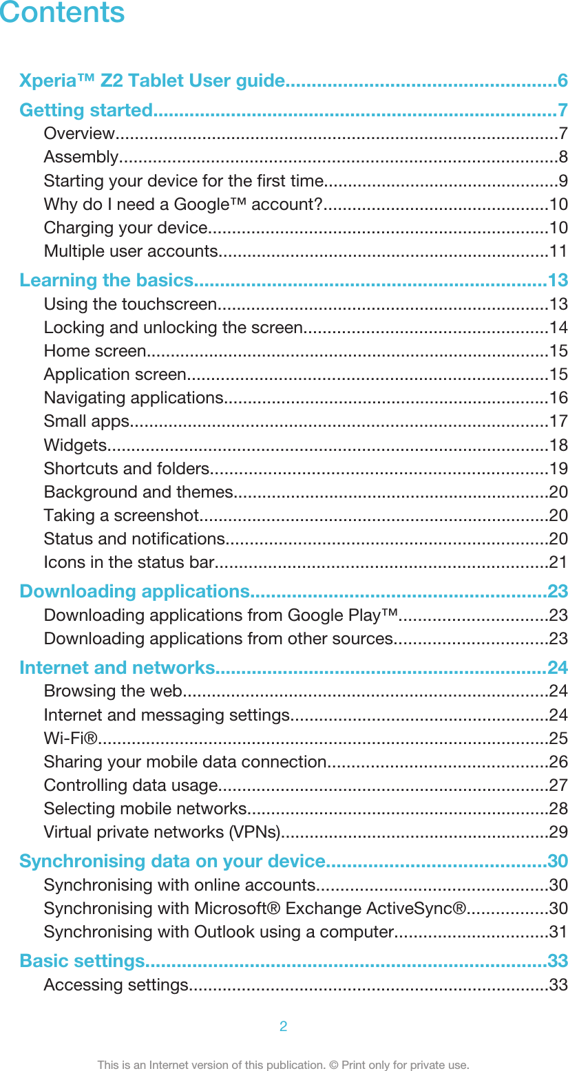 ContentsXperia™ Z2 Tablet User guide....................................................6Getting started..............................................................................7Overview............................................................................................7Assembly...........................................................................................8Starting your device for the first time.................................................9Why do I need a Google™ account?...............................................10Charging your device.......................................................................10Multiple user accounts.....................................................................11Learning the basics....................................................................13Using the touchscreen.....................................................................13Locking and unlocking the screen...................................................14Home screen....................................................................................15Application screen...........................................................................15Navigating applications....................................................................16Small apps.......................................................................................17Widgets............................................................................................18Shortcuts and folders......................................................................19Background and themes..................................................................20Taking a screenshot.........................................................................20Status and notifications...................................................................20Icons in the status bar.....................................................................21Downloading applications.........................................................23Downloading applications from Google Play™...............................23Downloading applications from other sources................................23Internet and networks................................................................24Browsing the web............................................................................24Internet and messaging settings......................................................24Wi-Fi®..............................................................................................25Sharing your mobile data connection..............................................26Controlling data usage.....................................................................27Selecting mobile networks...............................................................28Virtual private networks (VPNs)........................................................29Synchronising data on your device..........................................30Synchronising with online accounts................................................30Synchronising with Microsoft® Exchange ActiveSync®.................30Synchronising with Outlook using a computer................................31Basic settings.............................................................................33Accessing settings...........................................................................332This is an Internet version of this publication. © Print only for private use.