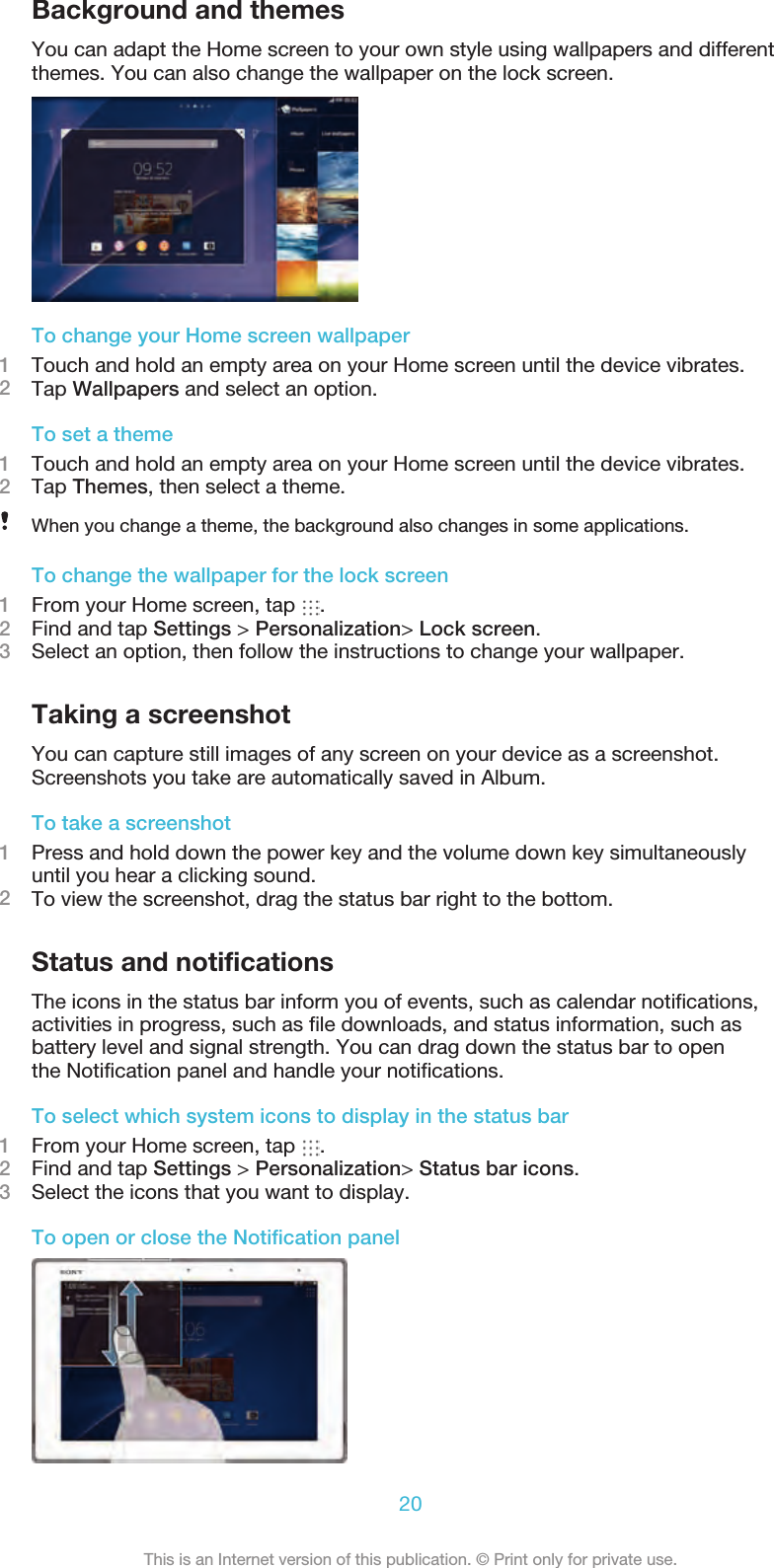 Background and themesYou can adapt the Home screen to your own style using wallpapers and differentthemes. You can also change the wallpaper on the lock screen.To change your Home screen wallpaper1Touch and hold an empty area on your Home screen until the device vibrates.2Tap Wallpapers and select an option.To set a theme1Touch and hold an empty area on your Home screen until the device vibrates.2Tap Themes, then select a theme.When you change a theme, the background also changes in some applications.To change the wallpaper for the lock screen1From your Home screen, tap  .2Find and tap Settings &gt; Personalization&gt; Lock screen.3Select an option, then follow the instructions to change your wallpaper.Taking a screenshotYou can capture still images of any screen on your device as a screenshot.Screenshots you take are automatically saved in Album.To take a screenshot1Press and hold down the power key and the volume down key simultaneouslyuntil you hear a clicking sound.2To view the screenshot, drag the status bar right to the bottom.Status and notificationsThe icons in the status bar inform you of events, such as calendar notifications, activities in progress, such as file downloads, and status information, such asbattery level and signal strength. You can drag down the status bar to openthe Notification panel and handle your notifications.To select which system icons to display in the status bar1From your Home screen, tap  .2Find and tap Settings &gt; Personalization&gt; Status bar icons.3Select the icons that you want to display.To open or close the Notification panel20This is an Internet version of this publication. © Print only for private use.