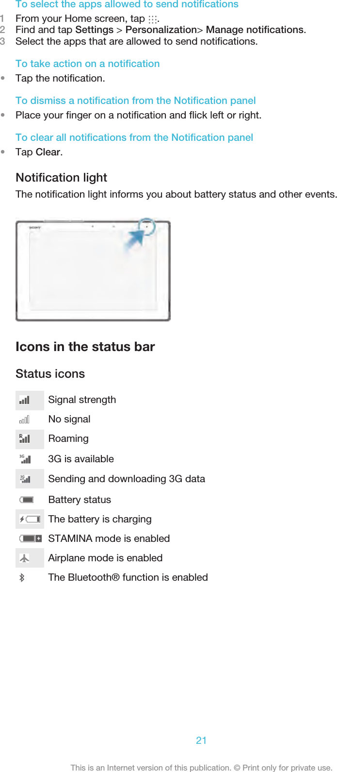 To select the apps allowed to send notiﬁcations1From your Home screen, tap  .2Find and tap Settings &gt; Personalization&gt; Manage notiﬁcations.3Select the apps that are allowed to send notiﬁcations.To take action on a notiﬁcation•Tap the notiﬁcation.To dismiss a notiﬁcation from the Notiﬁcation panel•Place your ﬁnger on a notiﬁcation and ﬂick left or right.To clear all notiﬁcations from the Notiﬁcation panel•Tap Clear.Notiﬁcation lightThe notiﬁcation light informs you about battery status and other events. Icons in the status barStatus iconsSignal strengthNo signalRoaming3G is availableBattery statusSending and downloading 3G dataThe battery is chargingSTAMINA mode is enabledAirplane mode is enabledThe Bluetooth® function is enabled21This is an Internet version of this publication. © Print only for private use.