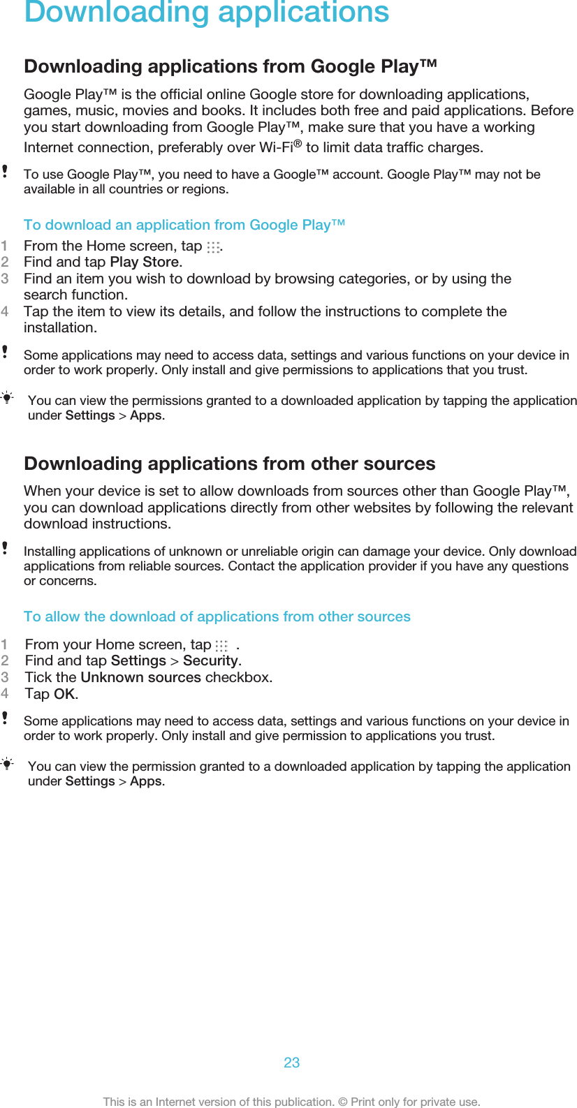 Downloading applicationsDownloading applications from Google Play™Google Play™ is the ofﬁcial online Google store for downloading applications,games, music, movies and books. It includes both free and paid applications. Beforeyou start downloading from Google Play™, make sure that you have a workingInternet connection, preferably over Wi-Fi® to limit data trafﬁc charges.To use Google Play™, you need to have a Google™ account. Google Play™ may not beavailable in all countries or regions.To download an application from Google Play™1From the Home screen, tap  .2Find and tap Play Store.3Find an item you wish to download by browsing categories, or by using thesearch function.4Tap the item to view its details, and follow the instructions to complete theinstallation.Some applications may need to access data, settings and various functions on your device inorder to work properly. Only install and give permissions to applications that you trust.You can view the permissions granted to a downloaded application by tapping the applicationunder Settings &gt; Apps.Downloading applications from other sourcesWhen your device is set to allow downloads from sources other than Google Play™,you can download applications directly from other websites by following the relevantdownload instructions.Installing applications of unknown or unreliable origin can damage your device. Only downloadapplications from reliable sources. Contact the application provider if you have any questionsor concerns.To allow the download of applications from other sources1    From your Home screen, tap  .2    Find and tap Settings &gt; Security.3    Tick the Unknown sources checkbox.4    Tap OK.Some applications may need to access data, settings and various functions on your device inorder to work properly. Only install and give permission to applications you trust.You can view the permission granted to a downloaded application by tapping the applicationunder Settings &gt; Apps.23This is an Internet version of this publication. © Print only for private use.