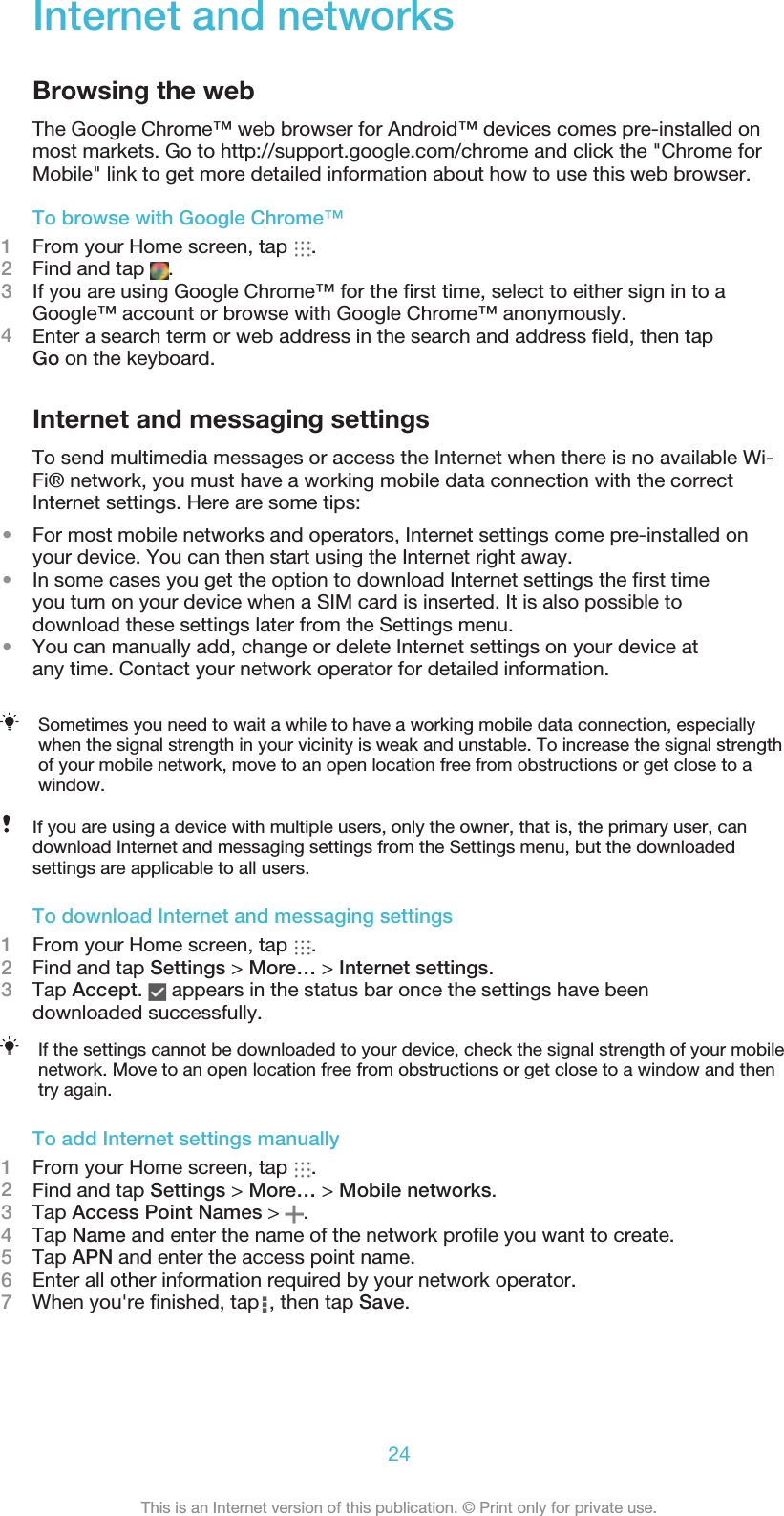 Internet and networksBrowsing the webThe Google Chrome™ web browser for Android™ devices comes pre-installed onmost markets. Go to http://support.google.com/chrome and click the &quot;Chrome forMobile&quot; link to get more detailed information about how to use this web browser.To browse with Google Chrome™1From your Home screen, tap  .2Find and tap  .3If you are using Google Chrome™ for the ﬁrst time, select to either sign in to aGoogle™ account or browse with Google Chrome™ anonymously.4Enter a search term or web address in the search and address ﬁeld, then tapGo on the keyboard.Internet and messaging settingsTo send multimedia messages or access the Internet when there is no available Wi-Fi® network, you must have a working mobile data connection with the correctInternet settings. Here are some tips:•For most mobile networks and operators, Internet settings come pre-installed onyour device. You can then start using the Internet right away.•In some cases you get the option to download Internet settings the ﬁrst time you turn on your device when a SIM card is inserted. It is also possible todownload these settings later from the Settings menu.•You can manually add, change or delete Internet settings on your device at any time. Contact your network operator for detailed information.Sometimes you need to wait a while to have a working mobile data connection, especiallywhen the signal strength in your vicinity is weak and unstable. To increase the signal strengthof your mobile network, move to an open location free from obstructions or get close to awindow.If you are using a device with multiple users, only the owner, that is, the primary user, candownload Internet and messaging settings from the Settings menu, but the downloadedsettings are applicable to all users.To download Internet and messaging settings1From your Home screen, tap  .2Find and tap Settings &gt; More… &gt; Internet settings.3Tap Accept.   appears in the status bar once the settings have beendownloaded successfully.If the settings cannot be downloaded to your device, check the signal strength of your mobilenetwork. Move to an open location free from obstructions or get close to a window and thentry again.To add Internet settings manually1From your Home screen, tap  .2Find and tap Settings &gt; More… &gt; Mobile networks.3Tap Access Point Names &gt;  .4Tap Name and enter the name of the network proﬁle you want to create.5Tap APN and enter the access point name.6Enter all other information required by your network operator.7When you&apos;re ﬁnished, tap  , then tap Save.24This is an Internet version of this publication. © Print only for private use.