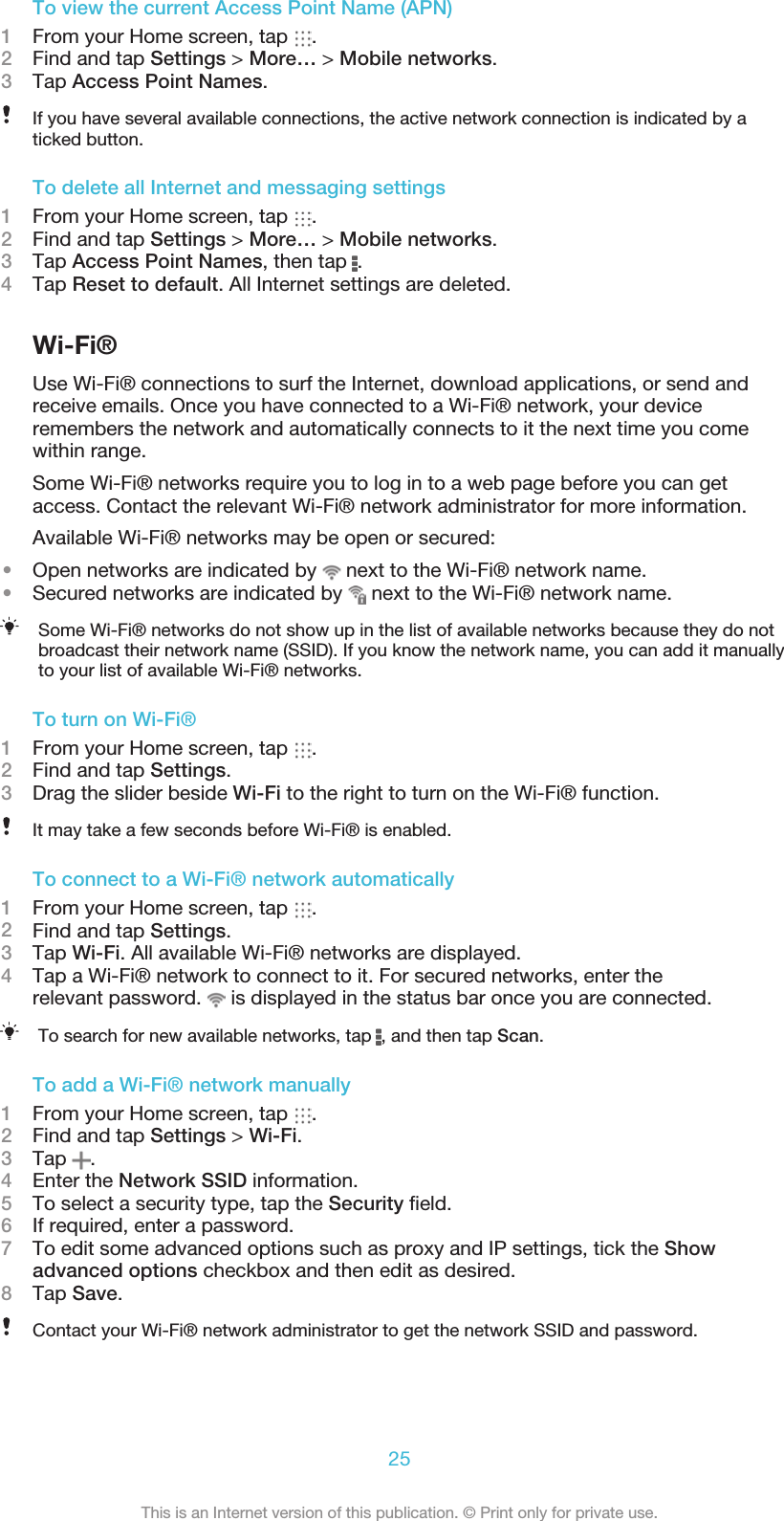 To view the current Access Point Name (APN)1From your Home screen, tap  .2Find and tap Settings &gt; More… &gt; Mobile networks.3Tap Access Point Names.If you have several available connections, the active network connection is indicated by aticked button.To delete all Internet and messaging settings1From your Home screen, tap  .2Find and tap Settings &gt; More… &gt; Mobile networks.3Tap Access Point Names, then tap  .4Tap Reset to default. All Internet settings are deleted.Wi-Fi®Use Wi-Fi® connections to surf the Internet, download applications, or send andreceive emails. Once you have connected to a Wi-Fi® network, your deviceremembers the network and automatically connects to it the next time you comewithin range.Some Wi-Fi® networks require you to log in to a web page before you can getaccess. Contact the relevant Wi-Fi® network administrator for more information.Available Wi-Fi® networks may be open or secured:•Open networks are indicated by   next to the Wi-Fi® network name.•Secured networks are indicated by   next to the Wi-Fi® network name.Some Wi-Fi® networks do not show up in the list of available networks because they do notbroadcast their network name (SSID). If you know the network name, you can add it manuallyto your list of available Wi-Fi® networks.To turn on Wi-Fi®1From your Home screen, tap  .2Find and tap Settings.3Drag the slider beside Wi-Fi to the right to turn on the Wi-Fi® function.It may take a few seconds before Wi-Fi® is enabled.To connect to a Wi-Fi® network automatically1From your Home screen, tap  .2Find and tap Settings.3Tap Wi-Fi. All available Wi-Fi® networks are displayed.4Tap a Wi-Fi® network to connect to it. For secured networks, enter therelevant password.   is displayed in the status bar once you are connected.To search for new available networks, tap  , and then tap Scan.To add a Wi-Fi® network manually1From your Home screen, tap  .2Find and tap Settings &gt; Wi-Fi.3Tap  .4Enter the Network SSID information.5To select a security type, tap the Security ﬁeld.6If required, enter a password.7To edit some advanced options such as proxy and IP settings, tick the Showadvanced options checkbox and then edit as desired.8Tap Save.Contact your Wi-Fi® network administrator to get the network SSID and password.25This is an Internet version of this publication. © Print only for private use.