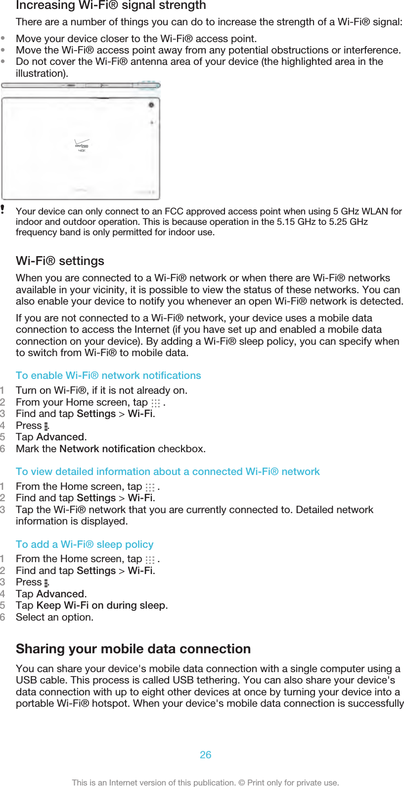 Increasing Wi-Fi® signal strengthThere are a number of things you can do to increase the strength of a Wi-Fi® signal:•Move your device closer to the Wi-Fi® access point.•Move the Wi-Fi® access point away from any potential obstructions or interference.•Do not cover the Wi-Fi® antenna area of your device (the highlighted area in theillustration).Your device can only connect to an FCC approved access point when using 5 GHz WLAN forindoor and outdoor operation. This is because operation in the 5.15 GHz to 5.25 GHzfrequency band is only permitted for indoor use.Wi-Fi® settingsWhen you are connected to a Wi-Fi® network or when there are Wi-Fi® networksavailable in your vicinity, it is possible to view the status of these networks. You canalso enable your device to notify you whenever an open Wi-Fi® network is detected.If you are not connected to a Wi-Fi® network, your device uses a mobile dataconnection to access the Internet (if you have set up and enabled a mobile dataconnection on your device). By adding a Wi-Fi® sleep policy, you can specify whento switch from Wi-Fi® to mobile data.To enable Wi-Fi® network notiﬁcations1Turn on Wi-Fi®, if it is not already on.2From your Home screen, tap   .3Find and tap Settings &gt; Wi-Fi.4Press  .5Tap Advanced.6Mark the Network notiﬁcation checkbox.To view detailed information about a connected Wi-Fi® network1From the Home screen, tap   .2Find and tap Settings &gt; Wi-Fi.3Tap the Wi-Fi® network that you are currently connected to. Detailed networkinformation is displayed.To add a Wi-Fi® sleep policy1From the Home screen, tap   .2Find and tap Settings &gt; Wi-Fi.3Press  .4Tap Advanced.5Tap Keep Wi-Fi on during sleep.6Select an option.Sharing your mobile data connectionYou can share your device&apos;s mobile data connection with a single computer using aUSB cable. This process is called USB tethering. You can also share your device&apos;sdata connection with up to eight other devices at once by turning your device into aportable Wi-Fi® hotspot. When your device&apos;s mobile data connection is successfully26This is an Internet version of this publication. © Print only for private use.