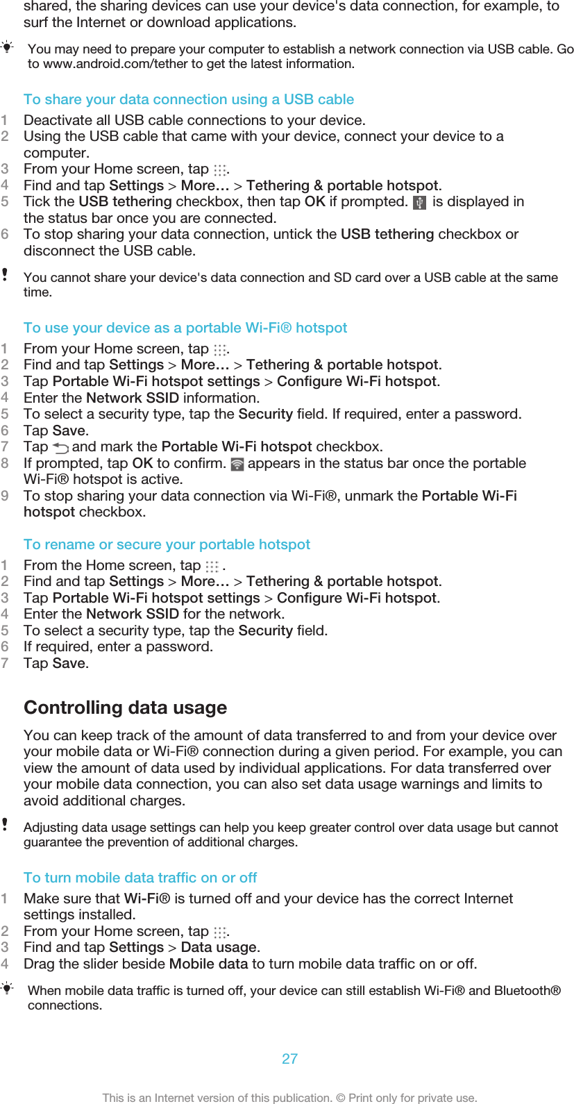 shared, the sharing devices can use your device&apos;s data connection, for example, tosurf the Internet or download applications.You may need to prepare your computer to establish a network connection via USB cable. Goto www.android.com/tether to get the latest information.To share your data connection using a USB cable1Deactivate all USB cable connections to your device.2Using the USB cable that came with your device, connect your device to acomputer.3From your Home screen, tap  .4Find and tap Settings &gt; More… &gt; Tethering &amp; portable hotspot.5    Tick the USB tethering checkbox, then tap OK if prompted.      is displayed inthe status bar once you are connected.6To stop sharing your data connection, untick the USB tethering checkbox ordisconnect the USB cable.You cannot share your device&apos;s data connection and SD card over a USB cable at the sametime.To use your device as a portable Wi-Fi® hotspot1From your Home screen, tap  .2Find and tap Settings &gt; More… &gt; Tethering &amp; portable hotspot.3Tap Portable Wi-Fi hotspot settings &gt; Conﬁgure Wi-Fi hotspot.4Enter the Network SSID information.5To select a security type, tap the Security ﬁeld. If required, enter a password.6Tap Save.7Tap   and mark the Portable Wi-Fi hotspot checkbox.8If prompted, tap OK to conﬁrm.   appears in the status bar once the portableWi-Fi® hotspot is active.9To stop sharing your data connection via Wi-Fi®, unmark the Portable Wi-Fihotspot checkbox.To rename or secure your portable hotspot1From the Home screen, tap   .2Find and tap Settings &gt; More… &gt; Tethering &amp; portable hotspot.3Tap Portable Wi-Fi hotspot settings &gt; Conﬁgure Wi-Fi hotspot.4Enter the Network SSID for the network.5To select a security type, tap the Security ﬁeld.6If required, enter a password.7Tap Save.Controlling data usageYou can keep track of the amount of data transferred to and from your device overyour mobile data or Wi-Fi® connection during a given period. For example, you canview the amount of data used by individual applications. For data transferred overyour mobile data connection, you can also set data usage warnings and limits toavoid additional charges.Adjusting data usage settings can help you keep greater control over data usage but cannotguarantee the prevention of additional charges.To turn mobile data trafﬁc on or off1Make sure that Wi-Fi® is turned off and your device has the correct Internetsettings installed.2From your Home screen, tap  .3Find and tap Settings &gt; Data usage.4Drag the slider beside Mobile data to turn mobile data trafﬁc on or off.When mobile data trafﬁc is turned off, your device can still establish Wi-Fi® and Bluetooth®connections.27This is an Internet version of this publication. © Print only for private use.