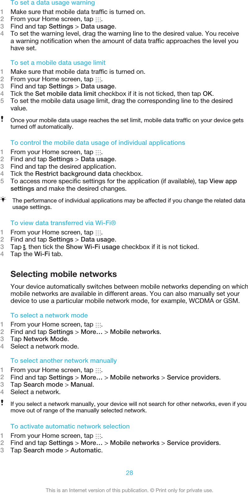 To set a data usage warning1Make sure that mobile data trafﬁc is turned on.2From your Home screen, tap  .3Find and tap Settings &gt; Data usage.4To set the warning level, drag the warning line to the desired value. You receivea warning notiﬁcation when the amount of data trafﬁc approaches the level youhave set.To set a mobile data usage limit1Make sure that mobile data trafﬁc is turned on.2From your Home screen, tap  .3Find and tap Settings &gt; Data usage.4    Tick the Set mobile data limit checkbox if it is not ticked, then tap OK.5To set the mobile data usage limit, drag the corresponding line to the desiredvalue.Once your mobile data usage reaches the set limit, mobile data trafﬁc on your device getsturned off automatically.To control the mobile data usage of individual applications1From your Home screen, tap  .2Find and tap Settings &gt; Data usage.3Find and tap the desired application.4    Tick the Restrict background data checkbox.5To access more speciﬁc settings for the application (if available), tap View appsettings and make the desired changes.The performance of individual applications may be affected if you change the related datausage settings.To view data transferred via Wi-Fi®1From your Home screen, tap  .2Find and tap Settings &gt; Data usage.3Tap  , then tick the Show Wi-Fi usage checkbox if it is not ticked.4Tap the Wi-Fi tab.Selecting mobile networksYour device automatically switches between mobile networks depending on whichmobile networks are available in different areas. You can also manually set yourdevice to use a particular mobile network mode, for example, WCDMA or GSM.To select a network mode1From your Home screen, tap  .2Find and tap Settings &gt; More… &gt; Mobile networks.3Tap Network Mode.4Select a network mode.To select another network manually1From your Home screen, tap  .2Find and tap Settings &gt; More… &gt; Mobile networks &gt; Service providers.3Tap Search mode &gt; Manual.4Select a network.If you select a network manually, your device will not search for other networks, even if youmove out of range of the manually selected network.To activate automatic network selection1From your Home screen, tap  .2Find and tap Settings &gt; More… &gt; Mobile networks &gt; Service providers.3Tap Search mode &gt; Automatic.28This is an Internet version of this publication. © Print only for private use.