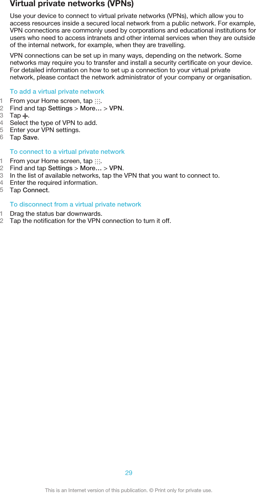 Virtual private networks (VPNs)Use your device to connect to virtual private networks (VPNs), which allow you toaccess resources inside a secured local network from a public network. For example,VPN connections are commonly used by corporations and educational institutions forusers who need to access intranets and other internal services when they are outsideof the internal network, for example, when they are travelling.VPN connections can be set up in many ways, depending on the network. Somenetworks may require you to transfer and install a security certificate on your device.For detailed information on how to set up a connection to your virtual privatenetwork, please contact the network administrator of your company or organisation.To add a virtual private network1From your Home screen, tap  .2Find and tap Settings &gt; More… &gt; VPN.3Tap  .4Select the type of VPN to add.5Enter your VPN settings.6Tap Save.To connect to a virtual private network1From your Home screen, tap  .2Find and tap Settings &gt; More… &gt; VPN.3In the list of available networks, tap the VPN that you want to connect to.4Enter the required information.5Tap Connect.To disconnect from a virtual private network1Drag the status bar downwards.2Tap the notification for the VPN connection to turn it off.29This is an Internet version of this publication. © Print only for private use.