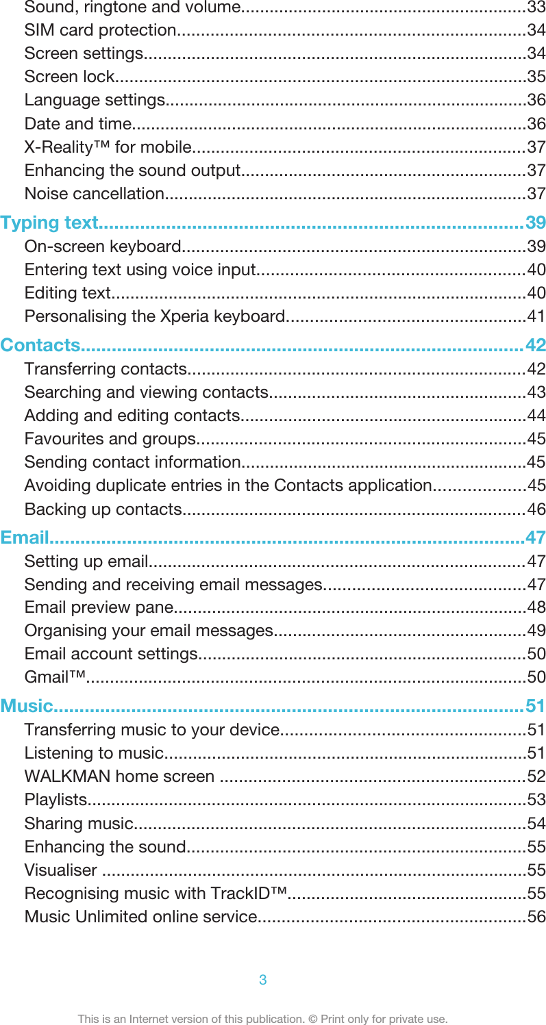 Sound, ringtone and volume............................................................33SIM card protection.........................................................................34Screen settings................................................................................34Screen lock......................................................................................35Language settings............................................................................36Date and time...................................................................................36X-Reality™ for mobile......................................................................37Enhancing the sound output............................................................37Noise cancellation............................................................................37Typing text..................................................................................39On-screen keyboard........................................................................39Entering text using voice input........................................................40Editing text.......................................................................................40Personalising the Xperia keyboard..................................................41Contacts......................................................................................42Transferring contacts.......................................................................42Searching and viewing contacts......................................................43Adding and editing contacts............................................................44Favourites and groups.....................................................................45Sending contact information............................................................45Avoiding duplicate entries in the Contacts application...................45Backing up contacts........................................................................46Email............................................................................................47Setting up email...............................................................................47Sending and receiving email messages..........................................473This is an Internet version of this publication. © Print only for private use.Email preview pane..........................................................................48Organising your email messages.....................................................49Email account settings.....................................................................50Gmail™............................................................................................50Music...........................................................................................51Transferring music to your device...................................................51Listening to music............................................................................51WALKMAN home screen ................................................................52Playlists............................................................................................53Sharing music..................................................................................54Enhancing the sound.......................................................................55Visualiser .........................................................................................55Recognising music with TrackID™..................................................55Music Unlimited online service........................................................56