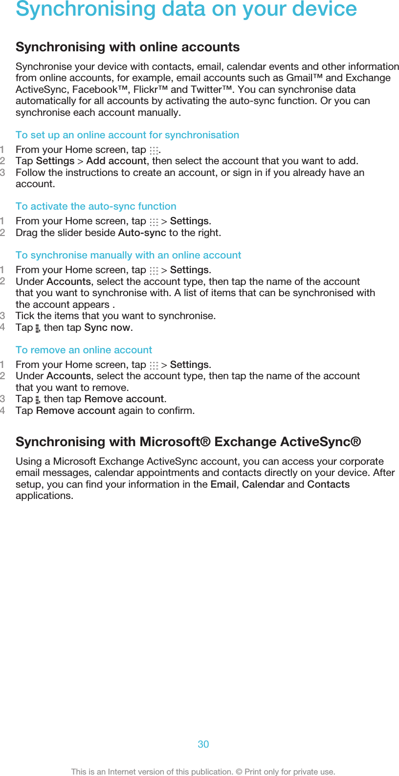 Synchronising data on your deviceSynchronising with online accountsSynchronise your device with contacts, email, calendar events and other informationfrom online accounts, for example, email accounts such as Gmail™ and ExchangeActiveSync, Facebook™, Flickr™ and Twitter™. You can synchronise dataautomatically for all accounts by activating the auto-sync function. Or you cansynchronise each account manually.To set up an online account for synchronisation1From your Home screen, tap  .2Tap Settings &gt; Add account, then select the account that you want to add.3Follow the instructions to create an account, or sign in if you already have anaccount.To activate the auto-sync function1From your Home screen, tap   &gt; Settings.2Drag the slider beside Auto-sync to the right.To synchronise manually with an online account1From your Home screen, tap   &gt; Settings.2Under Accounts, select the account type, then tap the name of the accountthat you want to synchronise with. A list of items that can be synchronised withthe account appears .3    Tick the items that you want to synchronise.4Tap  , then tap Sync now.To remove an online account1From your Home screen, tap   &gt; Settings.2Under Accounts, select the account type, then tap the name of the accountthat you want to remove.3Tap  , then tap Remove account.4Tap Remove account again to conﬁrm.Synchronising with Microsoft® Exchange ActiveSync®Using a Microsoft Exchange ActiveSync account, you can access your corporateemail messages, calendar appointments and contacts directly on your device. Aftersetup, you can ﬁnd your information in the Email, Calendar and Contactsapplications.30This is an Internet version of this publication. © Print only for private use.