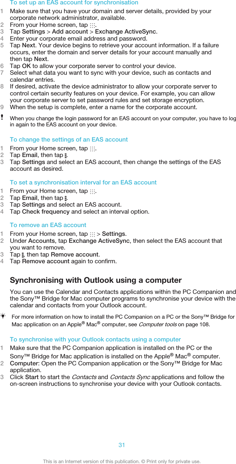 To set up an EAS account for synchronisation1Make sure that you have your domain and server details, provided by yourcorporate network administrator, available.2From your Home screen, tap  .3Tap Settings &gt; Add account &gt; Exchange ActiveSync.4Enter your corporate email address and password.5Tap Next. Your device begins to retrieve your account information. If a failureoccurs, enter the domain and server details for your account manually andthen tap Next.6Tap OK to allow your corporate server to control your device.7Select what data you want to sync with your device, such as contacts andcalendar entries.8If desired, activate the device administrator to allow your corporate server tocontrol certain security features on your device. For example, you can allowyour corporate server to set password rules and set storage encryption.9When the setup is complete, enter a name for the corporate account.When you change the login password for an EAS account on your computer, you have to login again to the EAS account on your device.To change the settings of an EAS account1From your Home screen, tap  .2Tap Email, then tap  .3Tap Settings and select an EAS account, then change the settings of the EASaccount as desired.To set a synchronisation interval for an EAS account1From your Home screen, tap  .2Tap Email, then tap  .3Tap Settings and select an EAS account.4Tap Check frequency and select an interval option.To remove an EAS account1From your Home screen, tap   &gt; Settings.2Under Accounts, tap Exchange ActiveSync, then select the EAS account thatyou want to remove.3Tap  , then tap Remove account.4Tap Remove account again to conﬁrm.Synchronising with Outlook using a computerYou can use the Calendar and Contacts applications within the PC Companion andthe Sony™ Bridge for Mac computer programs to synchronise your device with thecalendar and contacts from your Outlook account.For more information on how to install the PC Companion on a PC or the Sony™ Bridge forMac application on an Apple® Mac® computer, see Computer tools on page 108.To synchronise with your Outlook contacts using a computer1Make sure that the PC Companion application is installed on the PC or theSony™ Bridge for Mac application is installed on the Apple® Mac® computer.2Computer: Open the PC Companion application or the Sony™ Bridge for Macapplication.3Click Start to start the Contacts and Contacts Sync applications and follow theon-screen instructions to synchronise your device with your Outlook contacts.31This is an Internet version of this publication. © Print only for private use.