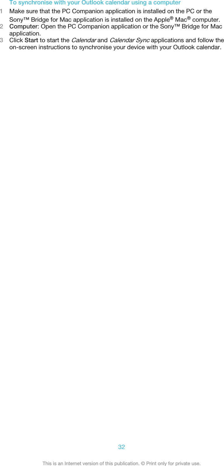 To synchronise with your Outlook calendar using a computer1Make sure that the PC Companion application is installed on the PC or theSony™ Bridge for Mac application is installed on the Apple® Mac® computer.2Computer: Open the PC Companion application or the Sony™ Bridge for Macapplication.3Click Start to start the Calendar and Calendar Sync applications and follow theon-screen instructions to synchronise your device with your Outlook calendar.32This is an Internet version of this publication. © Print only for private use.