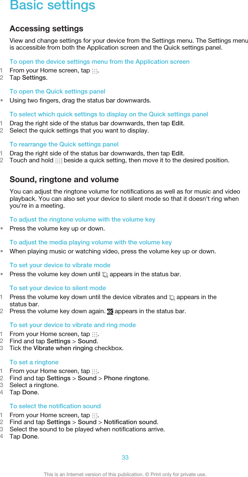 Basic settingsAccessing settingsView and change settings for your device from the Settings menu. The Settings menuis accessible from both the Application screen and the Quick settings panel.To open the device settings menu from the Application screen1From your Home screen, tap  .2Tap Settings.To open the Quick settings panel•Using two ﬁngers, drag the status bar downwards.To select which quick settings to display on the Quick settings panel1Drag the right side of the status bar downwards, then tap Edit.2Select the quick settings that you want to display.To rearrange the Quick settings panel1Drag the right side of the status bar downwards, then tap Edit.2Touch and hold   beside a quick setting, then move it to the desired position.Sound, ringtone and volumeYou can adjust the ringtone volume for notiﬁcations as well as for music and videoplayback. You can also set your device to silent mode so that it doesn&apos;t ring whenyou&apos;re in a meeting.To adjust the ringtone volume with the volume key•Press the volume key up or down.To adjust the media playing volume with the volume key•When playing music or watching video, press the volume key up or down.To set your device to vibrate mode•Press the volume key down until   appears in the status bar.To set your device to silent mode1Press the volume key down until the device vibrates and   appears in thestatus bar.2Press the volume key down again.   appears in the status bar.To set your device to vibrate and ring mode1From your Home screen, tap  .2Find and tap Settings &gt; Sound.3    Tick the Vibrate when ringing checkbox.To set a ringtone1From your Home screen, tap  .2Find and tap Settings &gt; Sound &gt; Phone ringtone.3Select a ringtone.4Tap Done.To select the notiﬁcation sound1From your Home screen, tap  .2Find and tap Settings &gt; Sound &gt; Notiﬁcation sound.3Select the sound to be played when notiﬁcations arrive.4Tap Done.33This is an Internet version of this publication. © Print only for private use.