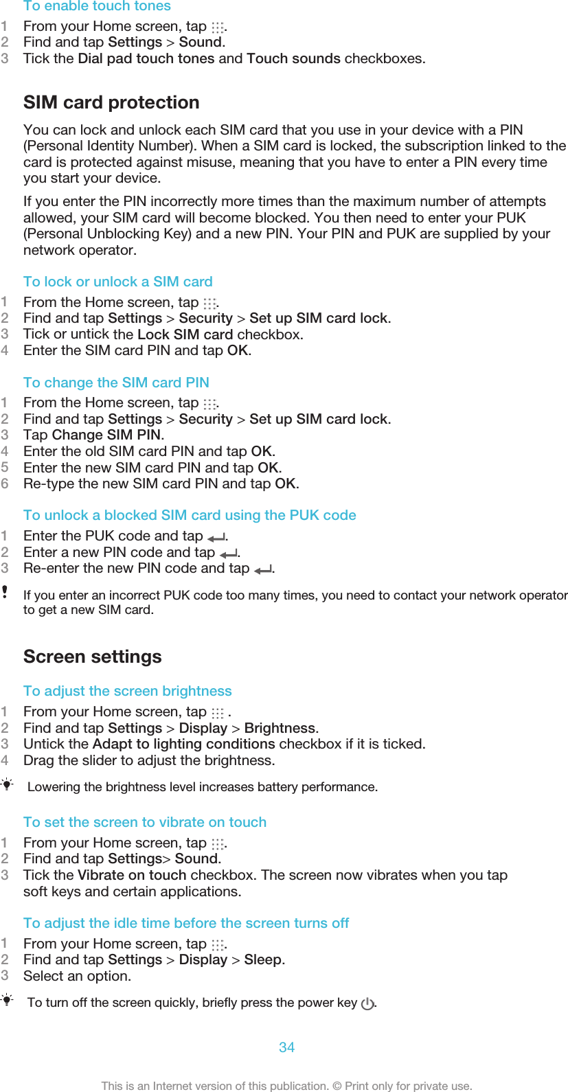 To enable touch tones1From your Home screen, tap  .2Find and tap Settings &gt; Sound.3    Tick the Dial pad touch tones and Touch sounds checkboxes.SIM card protectionYou can lock and unlock each SIM card that you use in your device with a PIN(Personal Identity Number). When a SIM card is locked, the subscription linked to thecard is protected against misuse, meaning that you have to enter a PIN every timeyou start your device.If you enter the PIN incorrectly more times than the maximum number of attemptsallowed, your SIM card will become blocked. You then need to enter your PUK(Personal Unblocking Key) and a new PIN. Your PIN and PUK are supplied by yournetwork operator.To lock or unlock a SIM card1From the Home screen, tap  .2Find and tap Settings &gt; Security &gt; Set up SIM card lock.3    Tick or untick the Lock SIM card checkbox.4Enter the SIM card PIN and tap OK.To change the SIM card PIN1From the Home screen, tap  .2Find and tap Settings &gt; Security &gt; Set up SIM card lock.3Tap Change SIM PIN.4Enter the old SIM card PIN and tap OK.5Enter the new SIM card PIN and tap OK.6Re-type the new SIM card PIN and tap OK.To unlock a blocked SIM card using the PUK code1Enter the PUK code and tap  .2Enter a new PIN code and tap  .3Re-enter the new PIN code and tap  .If you enter an incorrect PUK code too many times, you need to contact your network operatorto get a new SIM card.Screen settingsTo adjust the screen brightness1From your Home screen, tap   .2Find and tap Settings &gt; Display &gt; Brightness.3Untick the Adapt to lighting conditions checkbox if it is ticked.4Drag the slider to adjust the brightness.Lowering the brightness level increases battery performance.To set the screen to vibrate on touch1From your Home screen, tap  .2Find and tap Settings&gt; Sound.3    Tick the Vibrate on touch checkbox. The screen now vibrates when you tapsoft keys and certain applications.To adjust the idle time before the screen turns off1From your Home screen, tap  .2Find and tap Settings &gt; Display &gt; Sleep.3Select an option.To turn off the screen quickly, brieﬂy press the power key  .34This is an Internet version of this publication. © Print only for private use.