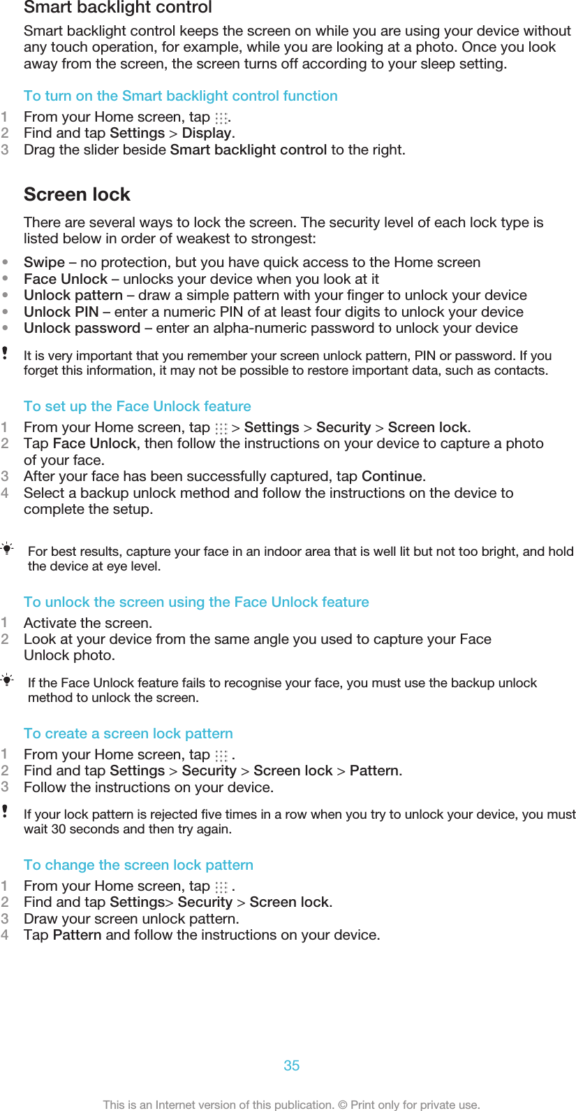 Smart backlight controlSmart backlight control keeps the screen on while you are using your device withoutany touch operation, for example, while you are looking at a photo. Once you lookaway from the screen, the screen turns off according to your sleep setting.To turn on the Smart backlight control function1From your Home screen, tap  .2Find and tap Settings &gt; Display.3Drag the slider beside Smart backlight control to the right.Screen lockThere are several ways to lock the screen. The security level of each lock type islisted below in order of weakest to strongest:•Swipe – no protection, but you have quick access to the Home screen•Face Unlock – unlocks your device when you look at it•Unlock pattern – draw a simple pattern with your ﬁnger to unlock your device•Unlock PIN – enter a numeric PIN of at least four digits to unlock your device•Unlock password – enter an alpha-numeric password to unlock your deviceIt is very important that you remember your screen unlock pattern, PIN or password. If youforget this information, it may not be possible to restore important data, such as contacts.To set up the Face Unlock feature1From your Home screen, tap   &gt; Settings &gt; Security &gt; Screen lock.2Tap Face Unlock, then follow the instructions on your device to capture a photoof your face.3After your face has been successfully captured, tap Continue.4Select a backup unlock method and follow the instructions on the device tocomplete the setup.For best results, capture your face in an indoor area that is well lit but not too bright, and holdthe device at eye level.To unlock the screen using the Face Unlock feature1Activate the screen.2Look at your device from the same angle you used to capture your FaceUnlock photo.If the Face Unlock feature fails to recognise your face, you must use the backup unlockmethod to unlock the screen.To create a screen lock pattern1From your Home screen, tap   .2Find and tap Settings &gt; Security &gt; Screen lock &gt; Pattern.3Follow the instructions on your device.If your lock pattern is rejected ﬁve times in a row when you try to unlock your device, you mustwait 30 seconds and then try again.To change the screen lock pattern1From your Home screen, tap   .2Find and tap Settings&gt; Security &gt; Screen lock.3Draw your screen unlock pattern.4Tap Pattern and follow the instructions on your device.35This is an Internet version of this publication. © Print only for private use.