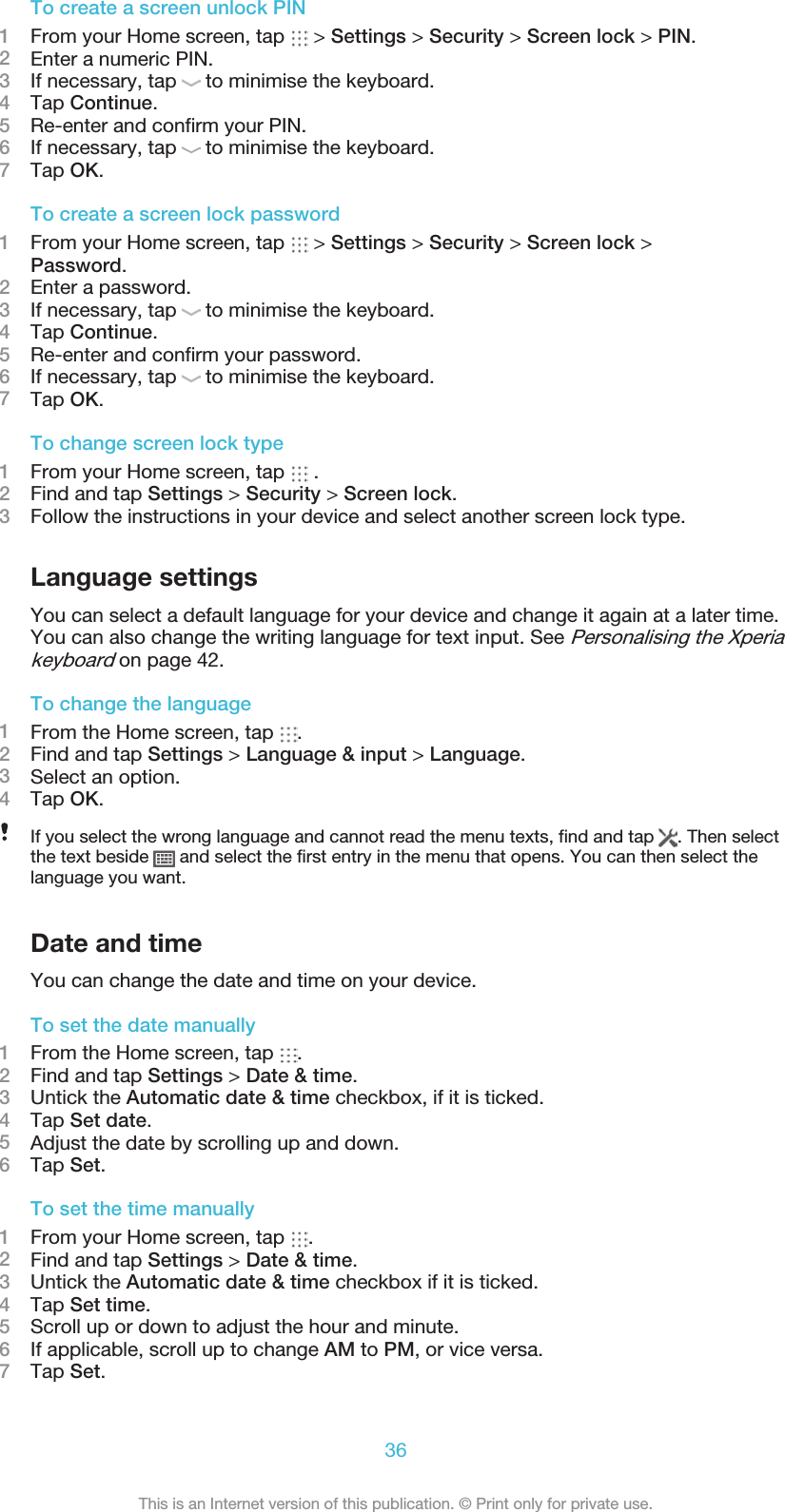 To create a screen unlock PIN1From your Home screen, tap   &gt; Settings &gt; Security &gt; Screen lock &gt; PIN.2Enter a numeric PIN.3If necessary, tap   to minimise the keyboard.4Tap Continue.5Re-enter and confirm your PIN.6If necessary, tap   to minimise the keyboard.7Tap OK.To create a screen lock password1From your Home screen, tap   &gt; Settings &gt; Security &gt; Screen lock &gt;Password.2Enter a password.3If necessary, tap   to minimise the keyboard.4Tap Continue.5Re-enter and confirm your password.6If necessary, tap   to minimise the keyboard.7Tap OK.To change screen lock type1From your Home screen, tap   .2Find and tap Settings &gt; Security &gt; Screen lock.3Follow the instructions in your device and select another screen lock type.Language settingsYou can select a default language for your device and change it again at a later time.You can also change the writing language for text input. See Personalising the Xperiakeyboard on page 42.To change the language1From the Home screen, tap  .2Find and tap Settings &gt; Language &amp; input &gt; Language.3Select an option.4Tap OK.If you select the wrong language and cannot read the menu texts, find and tap  . Then selectthe text beside   and select the first entry in the menu that opens. You can then select thelanguage you want.Date and timeYou can change the date and time on your device.To set the date manually1From the Home screen, tap  .2Find and tap Settings &gt; Date &amp; time.3Untick the Automatic date &amp; time checkbox, if it is ticked.4Tap Set date.5Adjust the date by scrolling up and down.6Tap Set.To set the time manually1From your Home screen, tap  .2Find and tap Settings &gt; Date &amp; time.3Untick the Automatic date &amp; time checkbox if it is ticked.4Tap Set time.5Scroll up or down to adjust the hour and minute.6If applicable, scroll up to change AM to PM, or vice versa.7Tap Set.36This is an Internet version of this publication. © Print only for private use.