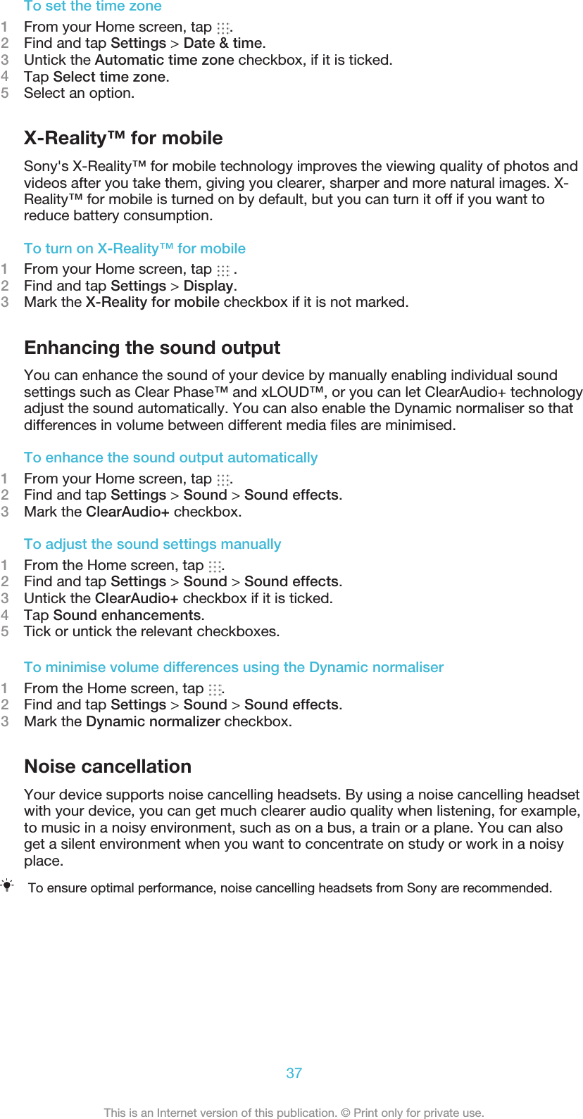To set the time zone1From your Home screen, tap  .2Find and tap Settings &gt; Date &amp; time.3Untick the Automatic time zone checkbox, if it is ticked.4Tap Select time zone.5Select an option.X-Reality™ for mobileSony&apos;s X-Reality™ for mobile technology improves the viewing quality of photos andvideos after you take them, giving you clearer, sharper and more natural images. X-Reality™ for mobile is turned on by default, but you can turn it off if you want toreduce battery consumption.To turn on X-Reality™ for mobile1From your Home screen, tap   .2Find and tap Settings &gt; Display.3Mark the X-Reality for mobile checkbox if it is not marked.Enhancing the sound outputYou can enhance the sound of your device by manually enabling individual soundsettings such as Clear Phase™ and xLOUD™, or you can let ClearAudio+ technologyadjust the sound automatically. You can also enable the Dynamic normaliser so thatdifferences in volume between different media ﬁles are minimised.To enhance the sound output automatically1From your Home screen, tap  .2Find and tap Settings &gt; Sound &gt; Sound effects.3Mark the ClearAudio+ checkbox.To adjust the sound settings manually1From the Home screen, tap  .2Find and tap Settings &gt; Sound &gt; Sound effects.3Untick the ClearAudio+ checkbox if it is ticked.4Tap Sound enhancements.5    Tick or untick the relevant checkboxes.To minimise volume differences using the Dynamic normaliser1From the Home screen, tap  .2Find and tap Settings &gt; Sound &gt; Sound effects.3Mark the Dynamic normalizer checkbox.Noise cancellationYour device supports noise cancelling headsets. By using a noise cancelling headsetwith your device, you can get much clearer audio quality when listening, for example,to music in a noisy environment, such as on a bus, a train or a plane. You can alsoget a silent environment when you want to concentrate on study or work in a noisyplace.To ensure optimal performance, noise cancelling headsets from Sony are recommended.37This is an Internet version of this publication. © Print only for private use.