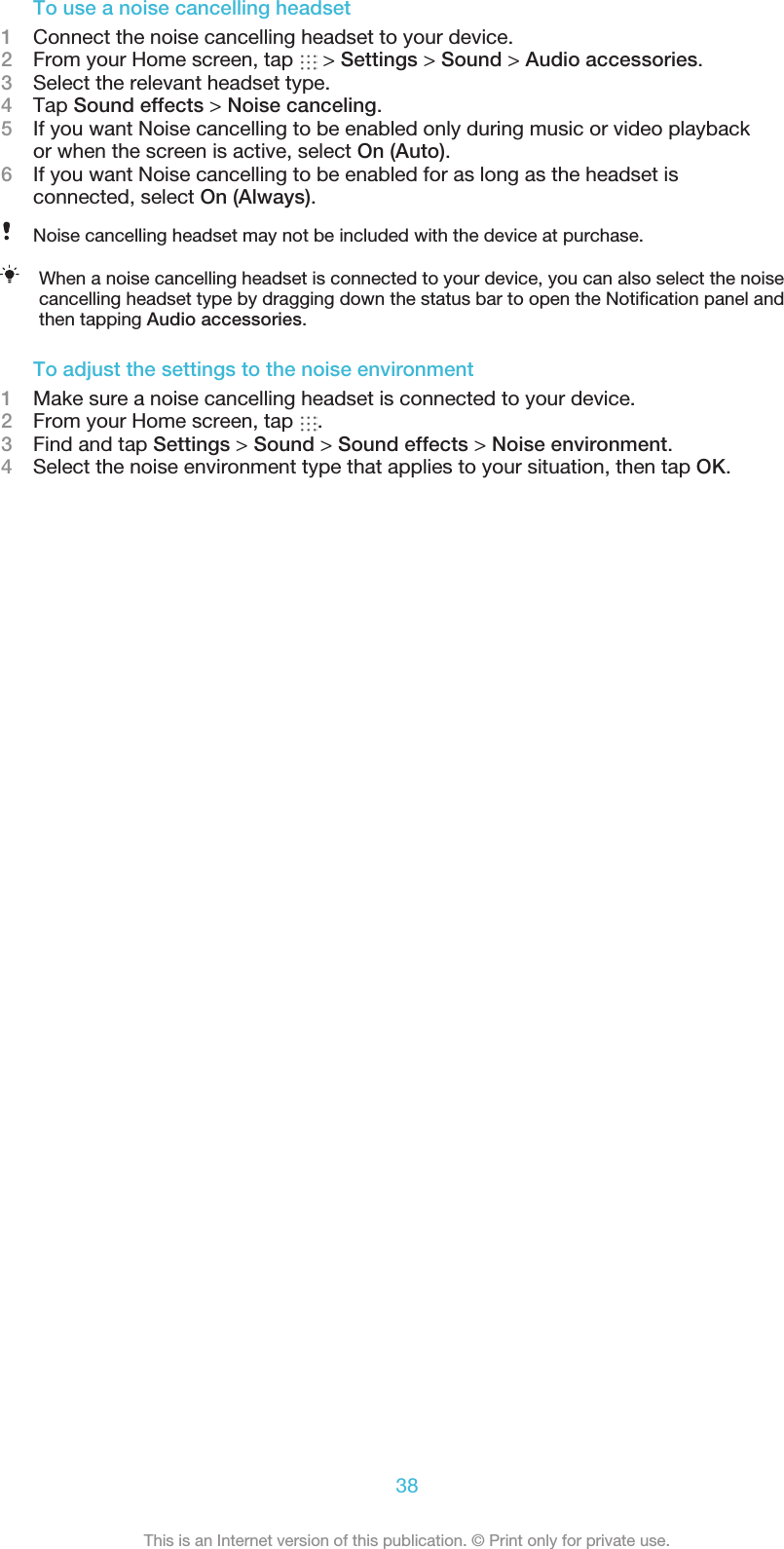 To use a noise cancelling headset1Connect the noise cancelling headset to your device.2From your Home screen, tap   &gt; Settings &gt; Sound &gt; Audio accessories.3Select the relevant headset type.4Tap Sound effects &gt; Noise canceling.5If you want Noise cancelling to be enabled only during music or video playbackor when the screen is active, select On (Auto).6If you want Noise cancelling to be enabled for as long as the headset isconnected, select On (Always).Noise cancelling headset may not be included with the device at purchase.When a noise cancelling headset is connected to your device, you can also select the noisecancelling headset type by dragging down the status bar to open the Notiﬁcation panel andthen tapping Audio accessories.To adjust the settings to the noise environment1Make sure a noise cancelling headset is connected to your device.2From your Home screen, tap  .3Find and tap Settings &gt; Sound &gt; Sound effects &gt; Noise environment.4Select the noise environment type that applies to your situation, then tap OK.38This is an Internet version of this publication. © Print only for private use.