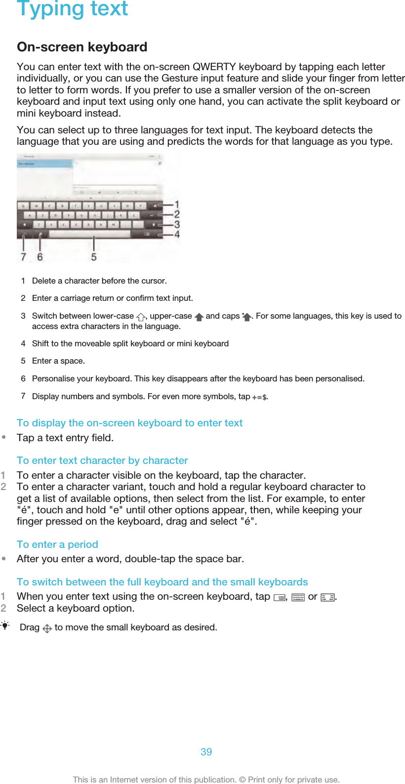 Typing textOn-screen keyboardYou can enter text with the on-screen QWERTY keyboard by tapping each letterindividually, or you can use the Gesture input feature and slide your ﬁnger from letterto letter to form words. If you prefer to use a smaller version of the on-screenkeyboard and input text using only one hand, you can activate the split keyboard ormini keyboard instead.You can select up to three languages for text input. The keyboard detects thelanguage that you are using and predicts the words for that language as you type.1 Delete a character before the cursor.2 Enter a carriage return or conﬁrm text input.3Switch between lower-case  , upper-case   and caps  . For some languages, this key is used toaccess extra characters in the language.4 Shift to the moveable split keyboard or mini keyboard5 Enter a space.6 Personalise your keyboard. This key disappears after the keyboard has been personalised.7Display numbers and symbols. For even more symbols, tap  .To display the on-screen keyboard to enter text•Tap a text entry ﬁeld.To enter text character by character1To enter a character visible on the keyboard, tap the character.2To enter a character variant, touch and hold a regular keyboard character toget a list of available options, then select from the list. For example, to enter&quot;é&quot;, touch and hold &quot;e&quot; until other options appear, then, while keeping yourﬁnger pressed on the keyboard, drag and select &quot;é&quot;.To enter a period•After you enter a word, double-tap the space bar.To switch between the full keyboard and the small keyboards1When you enter text using the on-screen keyboard, tap  ,   or  .2Select a keyboard option.Drag   to move the small keyboard as desired.39This is an Internet version of this publication. © Print only for private use.