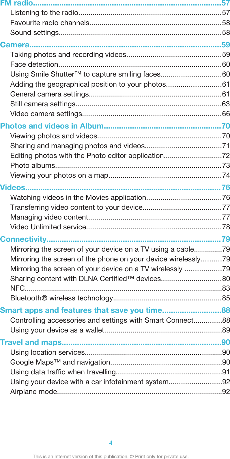FM radio......................................................................................57Listening to the radio.......................................................................57Favourite radio channels..................................................................58Sound settings.................................................................................58Camera........................................................................................59Taking photos and recording videos...............................................59Face detection.................................................................................60Using Smile Shutter™ to capture smiling faces..............................60Adding the geographical position to your photos...........................61General camera settings..................................................................61Still camera settings.........................................................................63Video camera settings.....................................................................66Photos and videos in Album......................................................70Viewing photos and videos..............................................................70Sharing and managing photos and videos......................................71Editing photos with the Photo editor application.............................72Photo albums...................................................................................73Viewing your photos on a map........................................................74Videos..........................................................................................76Watching videos in the Movies application.....................................76Transferring video content to your device.......................................77Managing video content..................................................................77Video Unlimited service...................................................................78Connectivity................................................................................79Mirroring the screen of your device on a TV using a cable..............79Mirroring the screen of the phone on your device wirelessly..........79Mirroring the screen of your device on a TV wirelessly ..................79Sharing content with DLNA Certiﬁed™ devices..............................804This is an Internet version of this publication. © Print only for private use.NFC..................................................................................................83Bluetooth® wireless technology......................................................85Smart apps and features that save you time...........................88Controlling accessories and settings with Smart Connect..............88Using your device as a wallet..........................................................89Travel and maps.........................................................................90Using location services....................................................................90Google Maps™ and navigation.......................................................90Using data trafﬁc when travelling....................................................91Using your device with a car infotainment system..........................92Airplane mode..................................................................................92